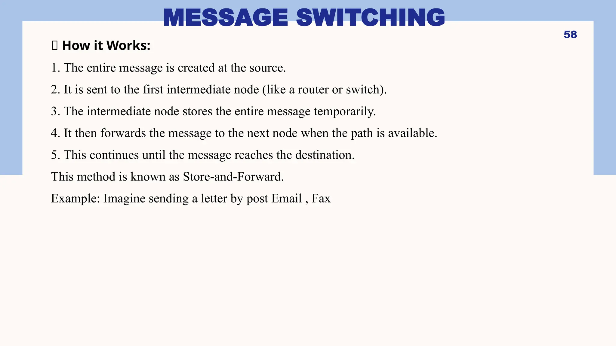 MESSAGE SWITCHING
🔹 How it Works:
1. The entire message is created at the source.
2. It is sent to the first intermediate node (like a router or switch).
3. The intermediate node stores the entire message temporarily.
4. It then forwards the message to the next node when the path is available.
5. This continues until the message reaches the destination.
This method is known as Store-and-Forward.
Example: Imagine sending a letter by post Email , Fax
58
 