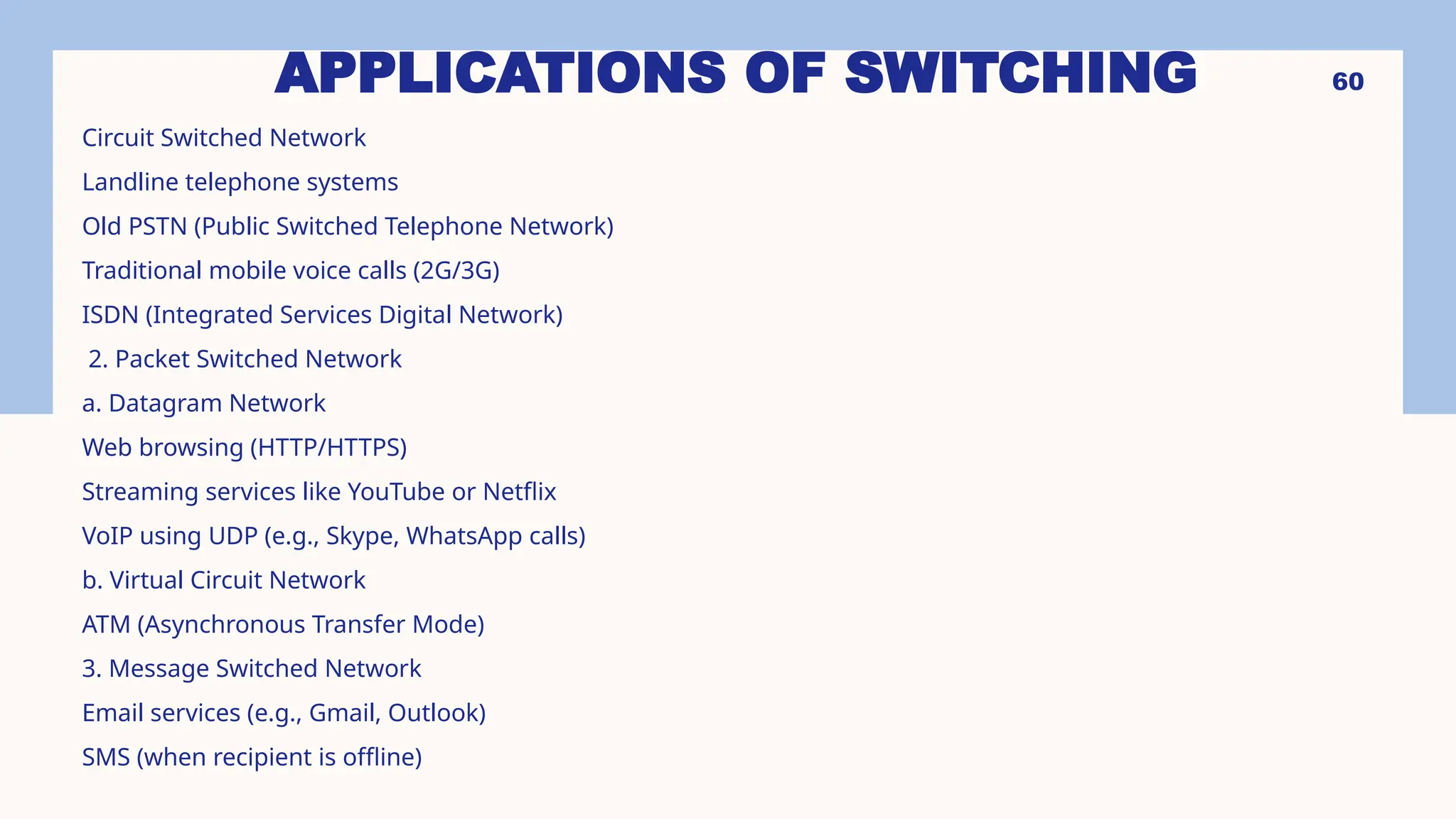 APPLICATIONS OF SWITCHING
Circuit Switched Network
Landline telephone systems
Old PSTN (Public Switched Telephone Network)
Traditional mobile voice calls (2G/3G)
ISDN (Integrated Services Digital Network)
2. Packet Switched Network
a. Datagram Network
Web browsing (HTTP/HTTPS)
Streaming services like YouTube or Netflix
VoIP using UDP (e.g., Skype, WhatsApp calls)
b. Virtual Circuit Network
ATM (Asynchronous Transfer Mode)
3. Message Switched Network
Email services (e.g., Gmail, Outlook)
SMS (when recipient is offline)
60
 