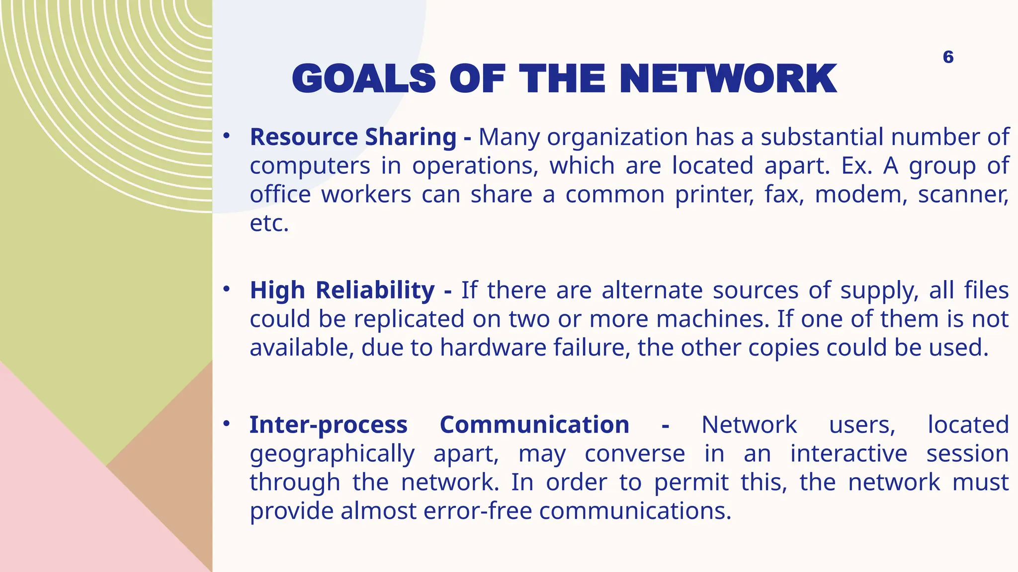 GOALS OF THE NETWORK
• Resource Sharing - Many organization has a substantial number of
computers in operations, which are located apart. Ex. A group of
office workers can share a common printer, fax, modem, scanner,
etc.
• High Reliability - If there are alternate sources of supply, all files
could be replicated on two or more machines. If one of them is not
available, due to hardware failure, the other copies could be used.
• Inter-process Communication - Network users, located
geographically apart, may converse in an interactive session
through the network. In order to permit this, the network must
provide almost error-free communications.
6
 