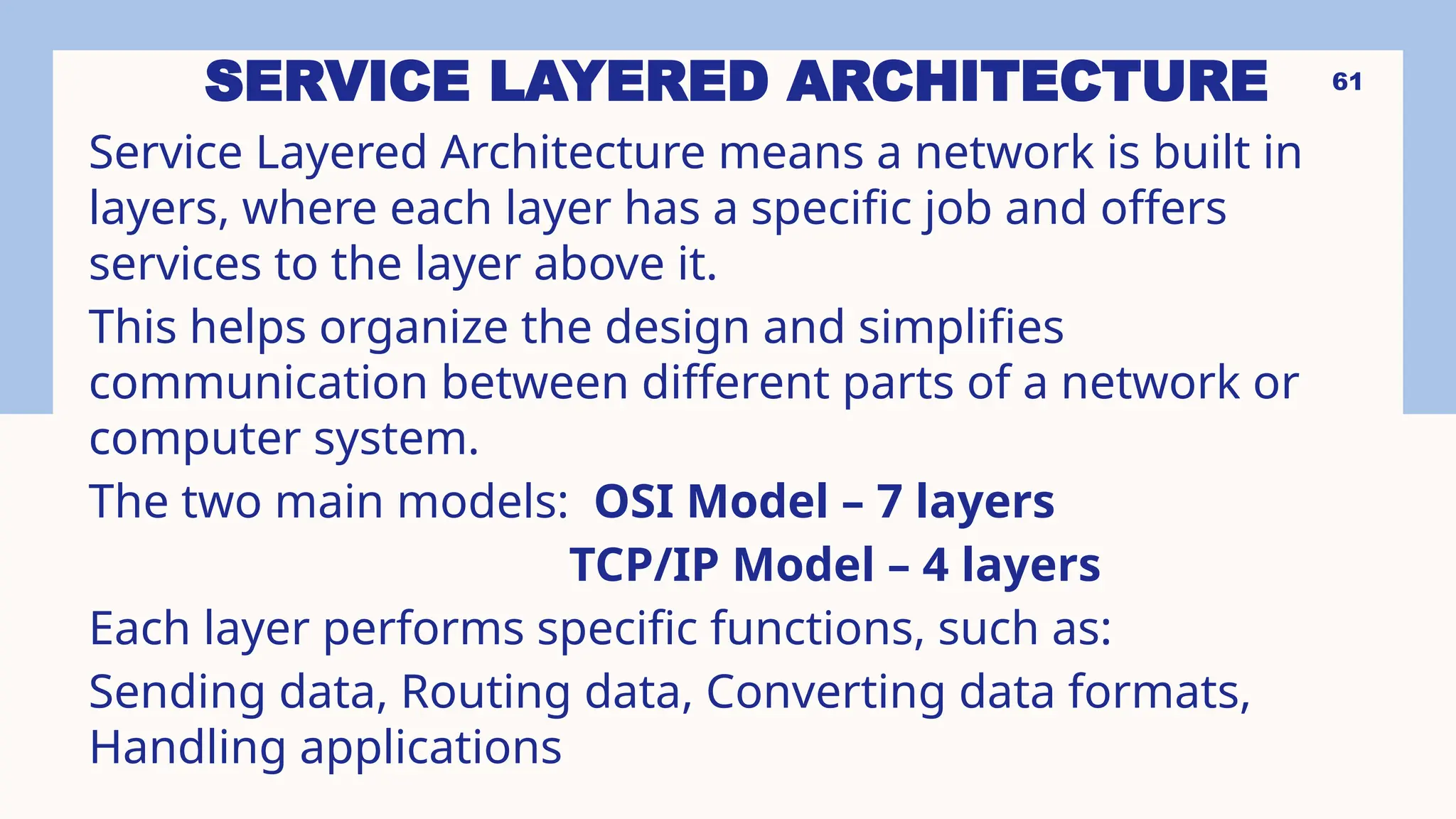 SERVICE LAYERED ARCHITECTURE
Service Layered Architecture means a network is built in
layers, where each layer has a specific job and offers
services to the layer above it.
This helps organize the design and simplifies
communication between different parts of a network or
computer system.
The two main models: OSI Model – 7 layers
TCP/IP Model – 4 layers
Each layer performs specific functions, such as:
Sending data, Routing data, Converting data formats,
Handling applications
61
 