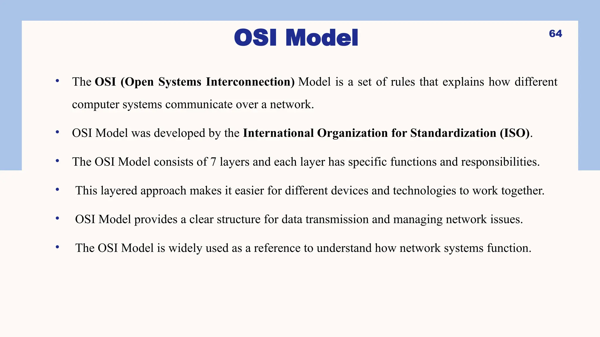 OSI Model
• The OSI (Open Systems Interconnection) Model is a set of rules that explains how different
computer systems communicate over a network.
• OSI Model was developed by the International Organization for Standardization (ISO).
• The OSI Model consists of 7 layers and each layer has specific functions and responsibilities.
• This layered approach makes it easier for different devices and technologies to work together.
• OSI Model provides a clear structure for data transmission and managing network issues.
• The OSI Model is widely used as a reference to understand how network systems function.
64
 