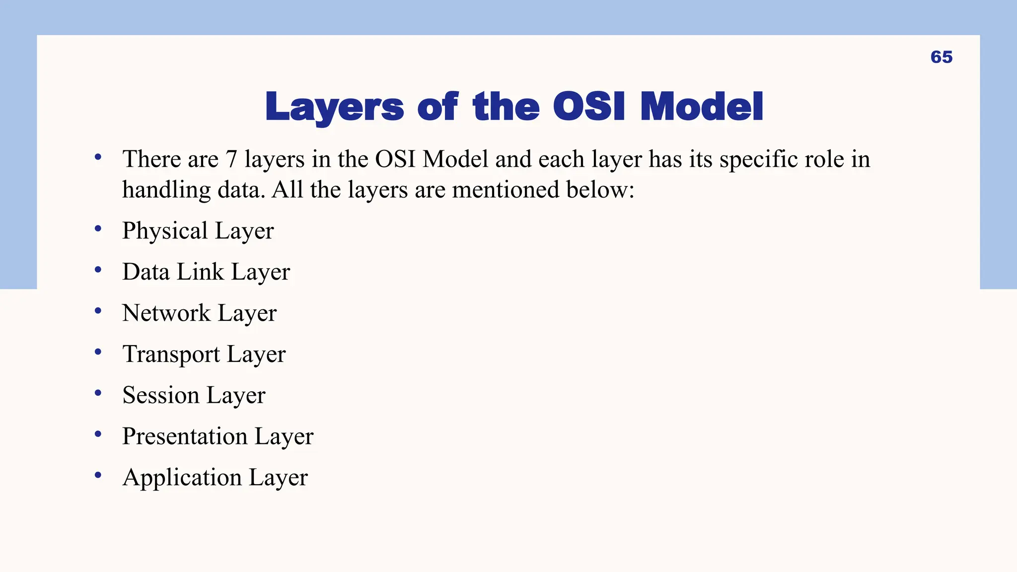 Layers of the OSI Model
• There are 7 layers in the OSI Model and each layer has its specific role in
handling data. All the layers are mentioned below:
• Physical Layer
• Data Link Layer
• Network Layer
• Transport Layer
• Session Layer
• Presentation Layer
• Application Layer
65
 