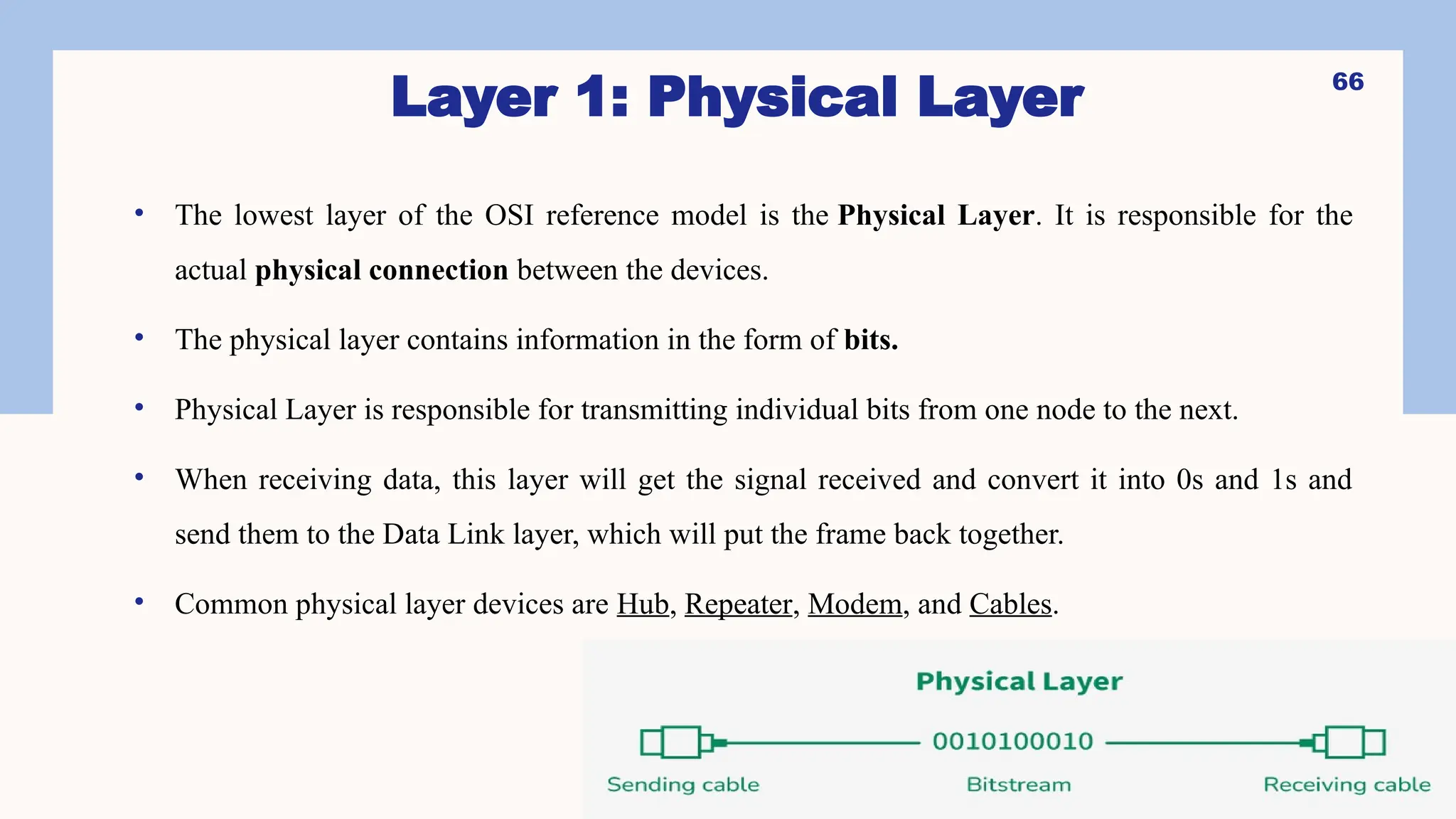 Layer 1: Physical Layer
• The lowest layer of the OSI reference model is the Physical Layer. It is responsible for the
actual physical connection between the devices.
• The physical layer contains information in the form of bits.
• Physical Layer is responsible for transmitting individual bits from one node to the next.
• When receiving data, this layer will get the signal received and convert it into 0s and 1s and
send them to the Data Link layer, which will put the frame back together.
• Common physical layer devices are Hub, Repeater, Modem, and Cables.
66
 