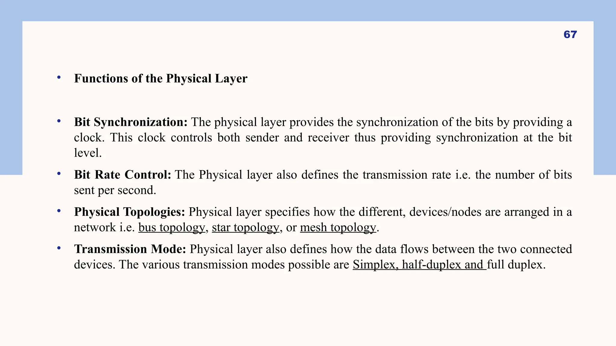 • Functions of the Physical Layer
• Bit Synchronization: The physical layer provides the synchronization of the bits by providing a
clock. This clock controls both sender and receiver thus providing synchronization at the bit
level.
• Bit Rate Control: The Physical layer also defines the transmission rate i.e. the number of bits
sent per second.
• Physical Topologies: Physical layer specifies how the different, devices/nodes are arranged in a
network i.e. bus topology, star topology, or mesh topology.
• Transmission Mode: Physical layer also defines how the data flows between the two connected
devices. The various transmission modes possible are Simplex, half-duplex and full duplex.
67
 