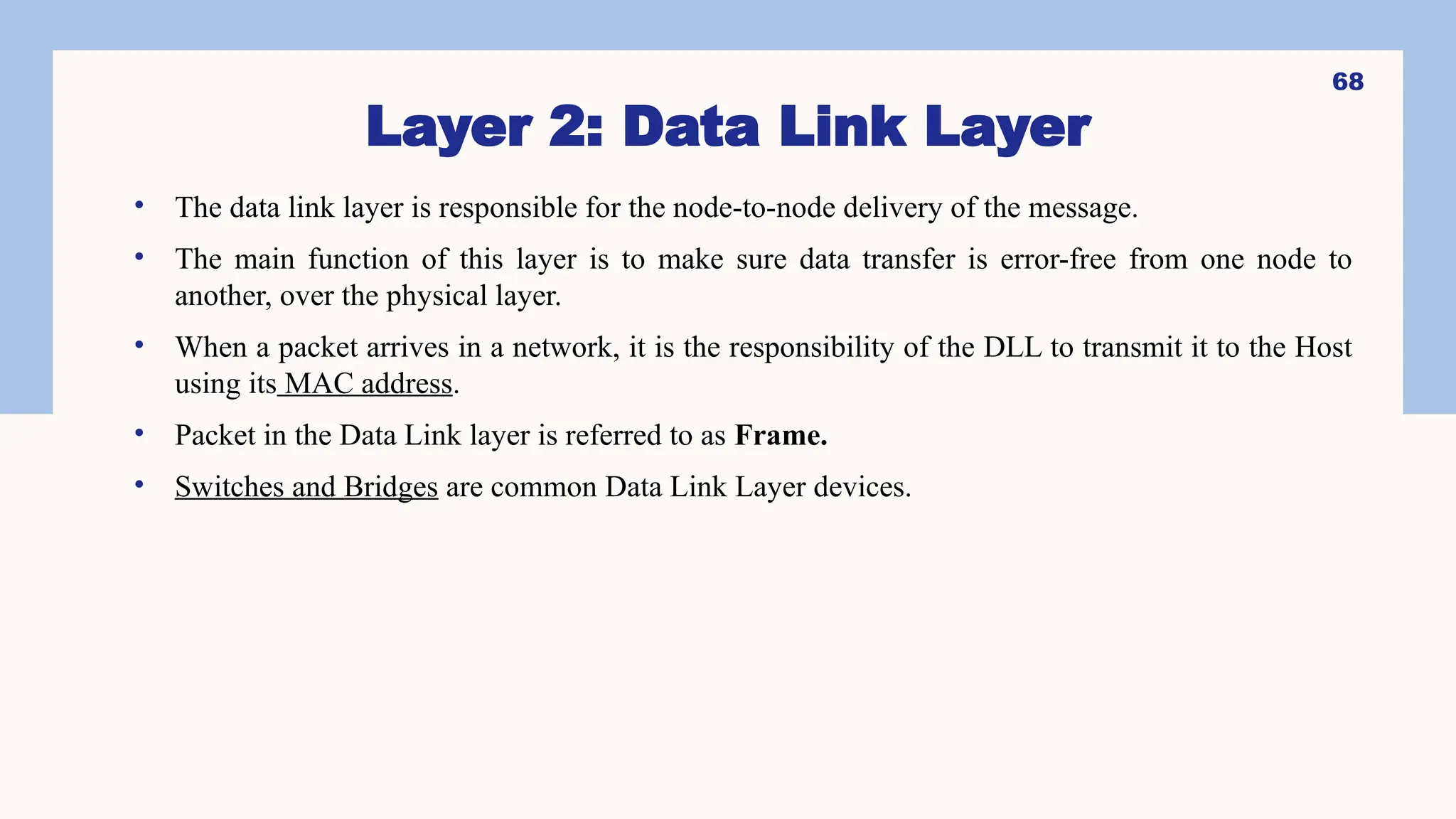 Layer 2: Data Link Layer
• The data link layer is responsible for the node-to-node delivery of the message.
• The main function of this layer is to make sure data transfer is error-free from one node to
another, over the physical layer.
• When a packet arrives in a network, it is the responsibility of the DLL to transmit it to the Host
using its MAC address.
• Packet in the Data Link layer is referred to as Frame.
• Switches and Bridges are common Data Link Layer devices.
68
 