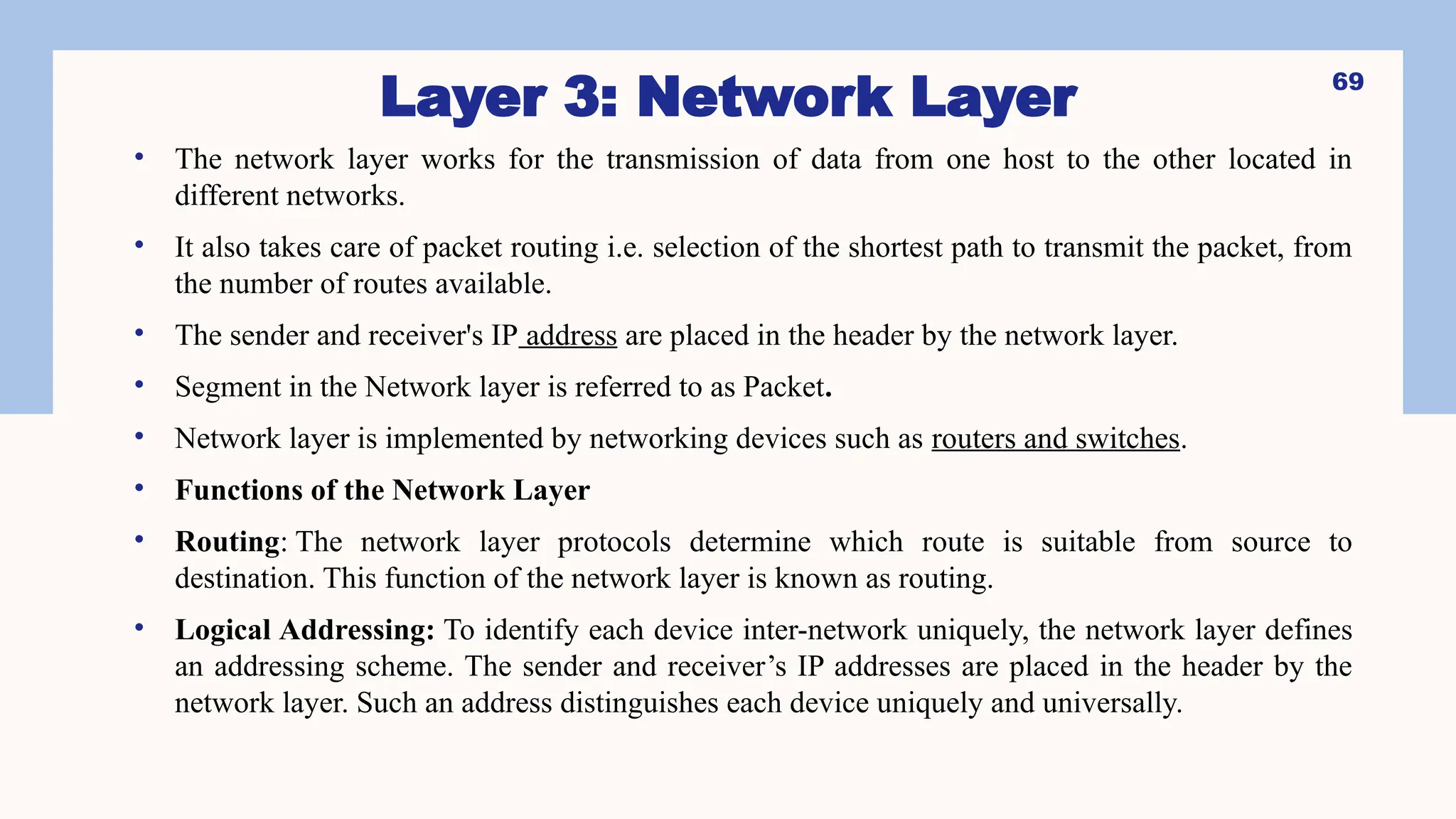 Layer 3: Network Layer
• The network layer works for the transmission of data from one host to the other located in
different networks.
• It also takes care of packet routing i.e. selection of the shortest path to transmit the packet, from
the number of routes available.
• The sender and receiver's IP address are placed in the header by the network layer.
• Segment in the Network layer is referred to as Packet.
• Network layer is implemented by networking devices such as routers and switches.
• Functions of the Network Layer
• Routing: The network layer protocols determine which route is suitable from source to
destination. This function of the network layer is known as routing.
• Logical Addressing: To identify each device inter-network uniquely, the network layer defines
an addressing scheme. The sender and receiver’s IP addresses are placed in the header by the
network layer. Such an address distinguishes each device uniquely and universally.
69
 
