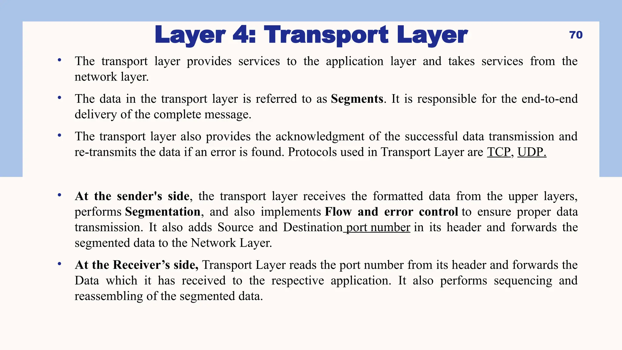 Layer 4: Transport Layer
• The transport layer provides services to the application layer and takes services from the
network layer.
• The data in the transport layer is referred to as Segments. It is responsible for the end-to-end
delivery of the complete message.
• The transport layer also provides the acknowledgment of the successful data transmission and
re-transmits the data if an error is found. Protocols used in Transport Layer are TCP, UDP.
• At the sender's side, the transport layer receives the formatted data from the upper layers,
performs Segmentation, and also implements Flow and error control to ensure proper data
transmission. It also adds Source and Destination port number in its header and forwards the
segmented data to the Network Layer.
• At the Receiver’s side, Transport Layer reads the port number from its header and forwards the
Data which it has received to the respective application. It also performs sequencing and
reassembling of the segmented data.
70
 