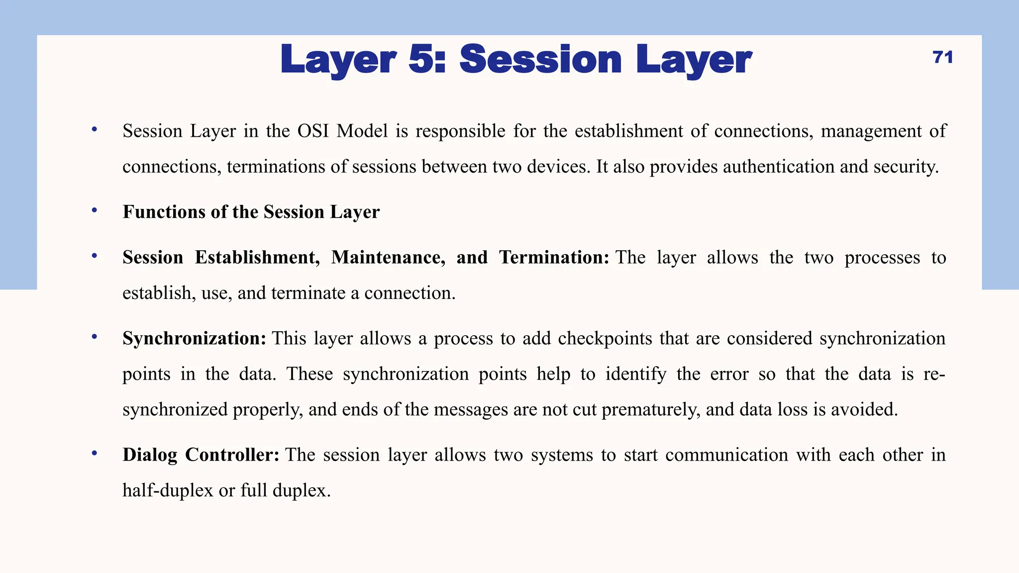 • Session Layer in the OSI Model is responsible for the establishment of connections, management of
connections, terminations of sessions between two devices. It also provides authentication and security.
• Functions of the Session Layer
• Session Establishment, Maintenance, and Termination: The layer allows the two processes to
establish, use, and terminate a connection.
• Synchronization: This layer allows a process to add checkpoints that are considered synchronization
points in the data. These synchronization points help to identify the error so that the data is re-
synchronized properly, and ends of the messages are not cut prematurely, and data loss is avoided.
• Dialog Controller: The session layer allows two systems to start communication with each other in
half-duplex or full duplex.
71
Layer 5: Session Layer
 