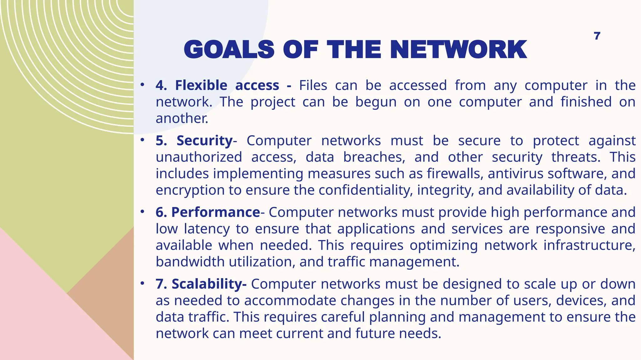 GOALS OF THE NETWORK
• 4. Flexible access - Files can be accessed from any computer in the
network. The project can be begun on one computer and finished on
another.
• 5. Security- Computer networks must be secure to protect against
unauthorized access, data breaches, and other security threats. This
includes implementing measures such as firewalls, antivirus software, and
encryption to ensure the confidentiality, integrity, and availability of data.
• 6. Performance- Computer networks must provide high performance and
low latency to ensure that applications and services are responsive and
available when needed. This requires optimizing network infrastructure,
bandwidth utilization, and traffic management.
• 7. Scalability- Computer networks must be designed to scale up or down
as needed to accommodate changes in the number of users, devices, and
data traffic. This requires careful planning and management to ensure the
network can meet current and future needs.
7
 