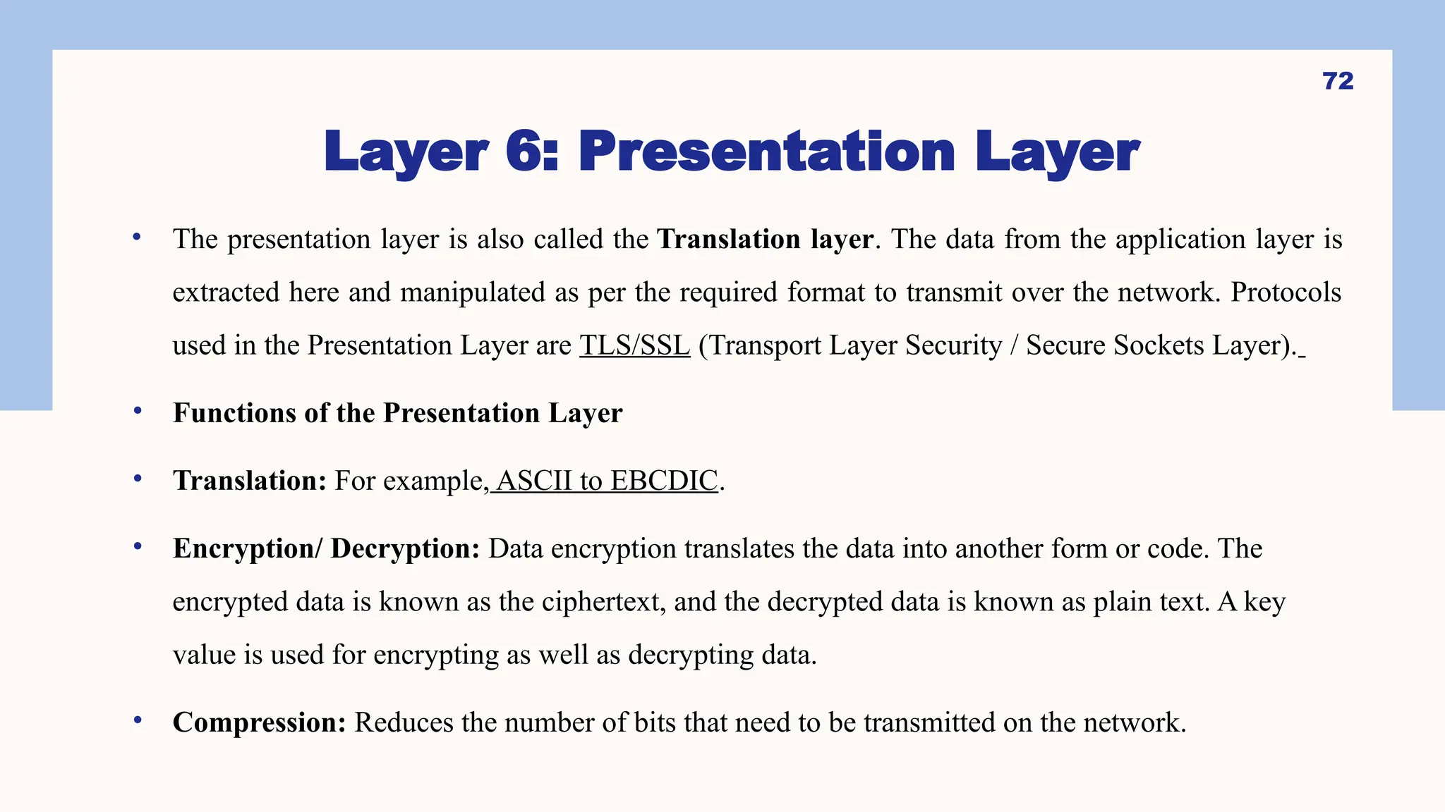 Layer 6: Presentation Layer
• The presentation layer is also called the Translation layer. The data from the application layer is
extracted here and manipulated as per the required format to transmit over the network. Protocols
used in the Presentation Layer are TLS/SSL (Transport Layer Security / Secure Sockets Layer).
• Functions of the Presentation Layer
• Translation: For example, ASCII to EBCDIC.
• Encryption/ Decryption: Data encryption translates the data into another form or code. The
encrypted data is known as the ciphertext, and the decrypted data is known as plain text. A key
value is used for encrypting as well as decrypting data.
• Compression: Reduces the number of bits that need to be transmitted on the network.
72
 