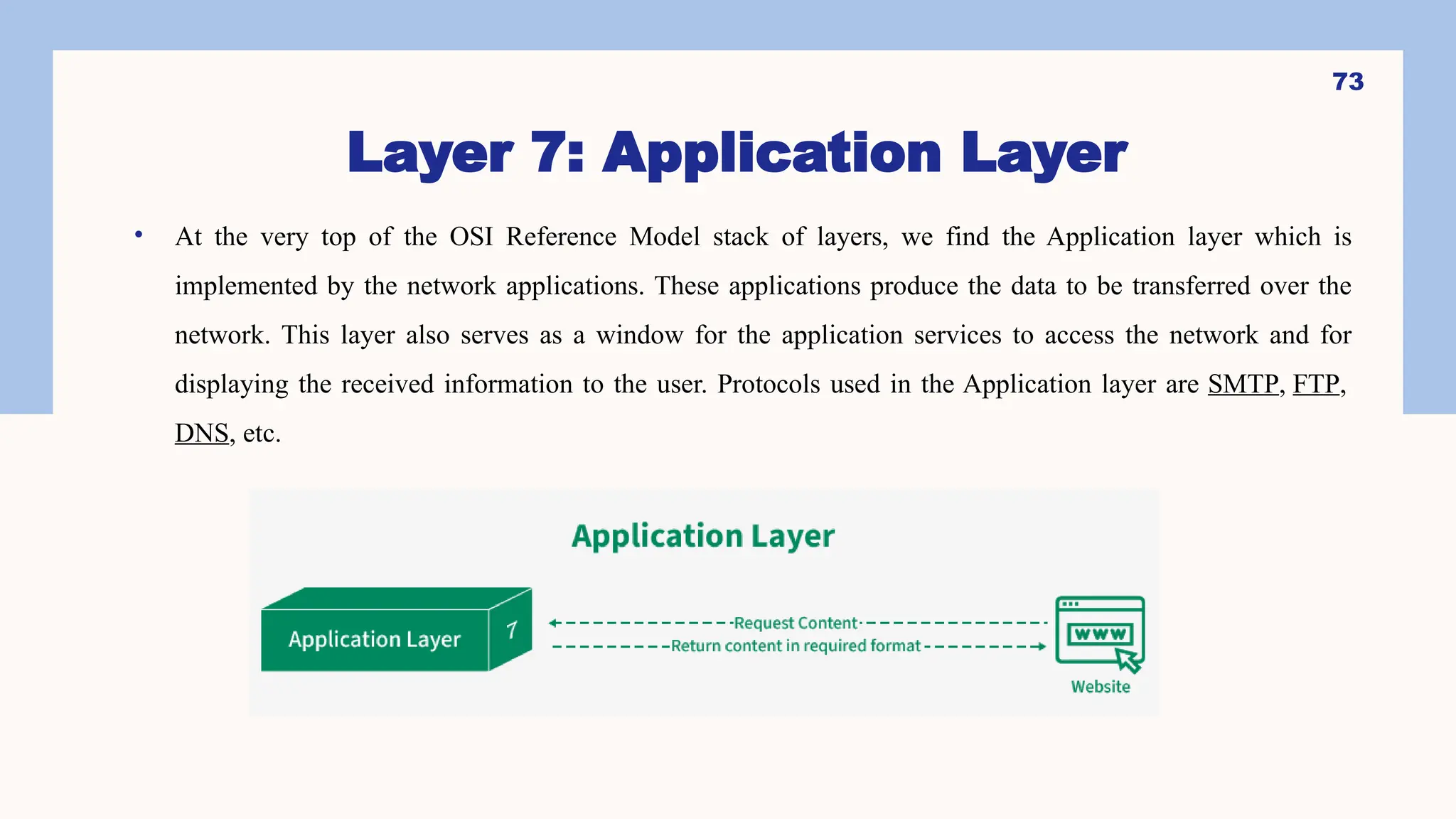 Layer 7: Application Layer
• At the very top of the OSI Reference Model stack of layers, we find the Application layer which is
implemented by the network applications. These applications produce the data to be transferred over the
network. This layer also serves as a window for the application services to access the network and for
displaying the received information to the user. Protocols used in the Application layer are SMTP, FTP,
DNS, etc.
73
 