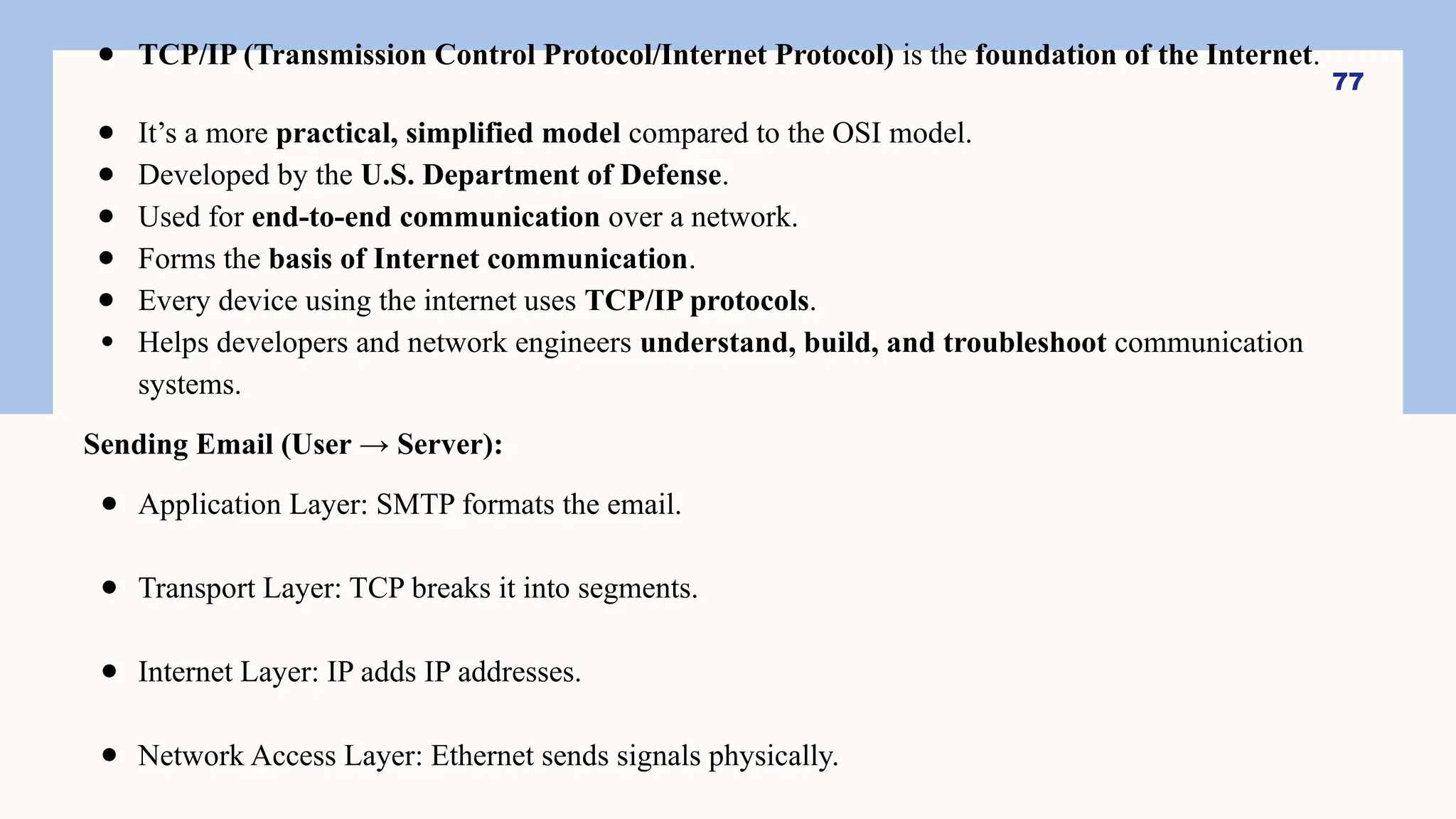 ● TCP/IP (Transmission Control Protocol/Internet Protocol) is the foundation of the Internet.
● It’s a more practical, simplified model compared to the OSI model.
● Developed by the U.S. Department of Defense.
● Used for end-to-end communication over a network.
● Forms the basis of Internet communication.
● Every device using the internet uses TCP/IP protocols.
● Helps developers and network engineers understand, build, and troubleshoot communication
systems.
Sending Email (User → Server):
● Application Layer: SMTP formats the email.
● Transport Layer: TCP breaks it into segments.
● Internet Layer: IP adds IP addresses.
● Network Access Layer: Ethernet sends signals physically.
77
 