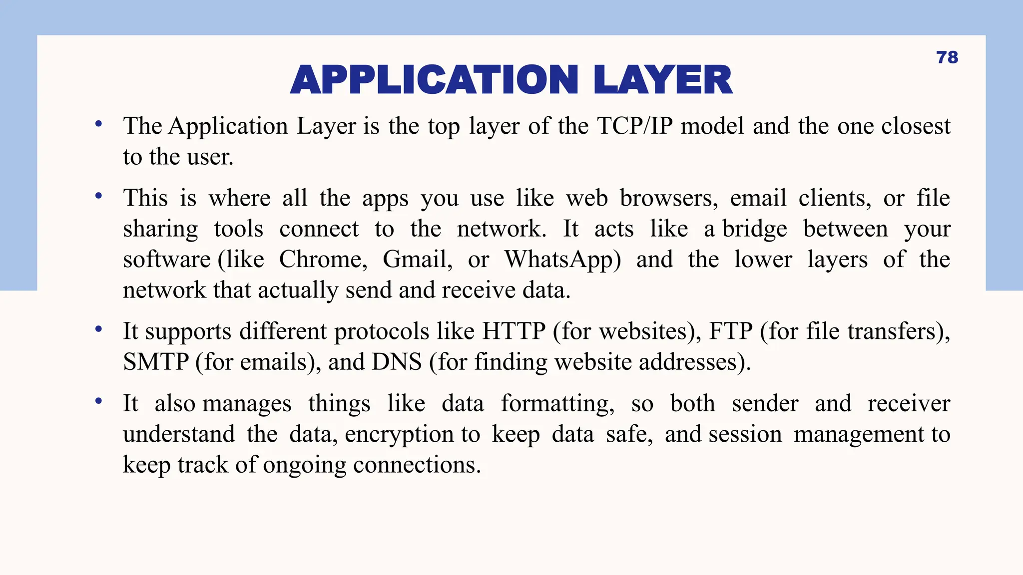 APPLICATION LAYER
• The Application Layer is the top layer of the TCP/IP model and the one closest
to the user.
• This is where all the apps you use like web browsers, email clients, or file
sharing tools connect to the network. It acts like a bridge between your
software (like Chrome, Gmail, or WhatsApp) and the lower layers of the
network that actually send and receive data.
• It supports different protocols like HTTP (for websites), FTP (for file transfers),
SMTP (for emails), and DNS (for finding website addresses).
• It also manages things like data formatting, so both sender and receiver
understand the data, encryption to keep data safe, and session management to
keep track of ongoing connections.
78
 