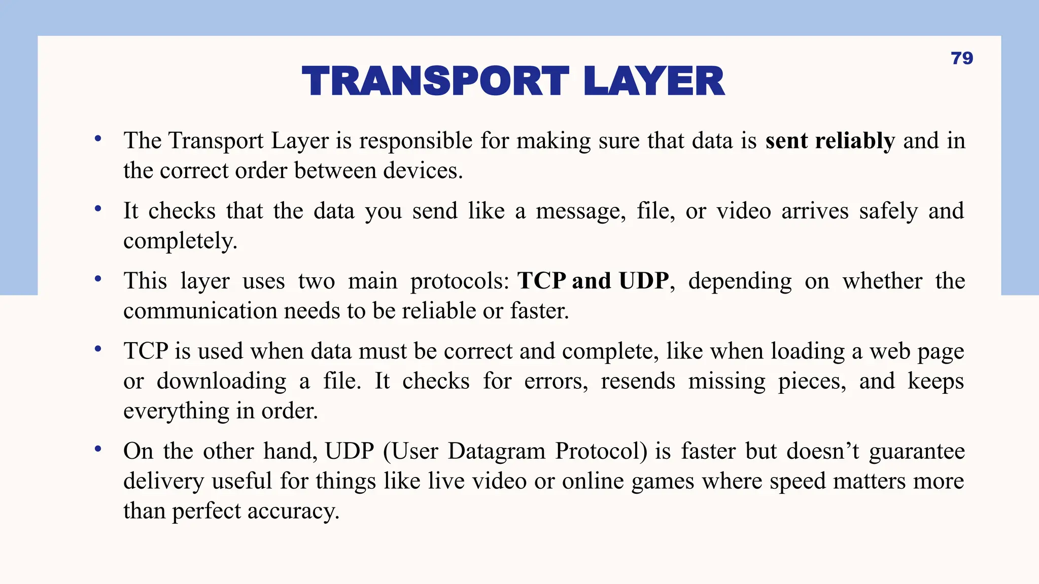 TRANSPORT LAYER
• The Transport Layer is responsible for making sure that data is sent reliably and in
the correct order between devices.
• It checks that the data you send like a message, file, or video arrives safely and
completely.
• This layer uses two main protocols: TCP and UDP, depending on whether the
communication needs to be reliable or faster.
• TCP is used when data must be correct and complete, like when loading a web page
or downloading a file. It checks for errors, resends missing pieces, and keeps
everything in order.
• On the other hand, UDP (User Datagram Protocol) is faster but doesn’t guarantee
delivery useful for things like live video or online games where speed matters more
than perfect accuracy.
79
 