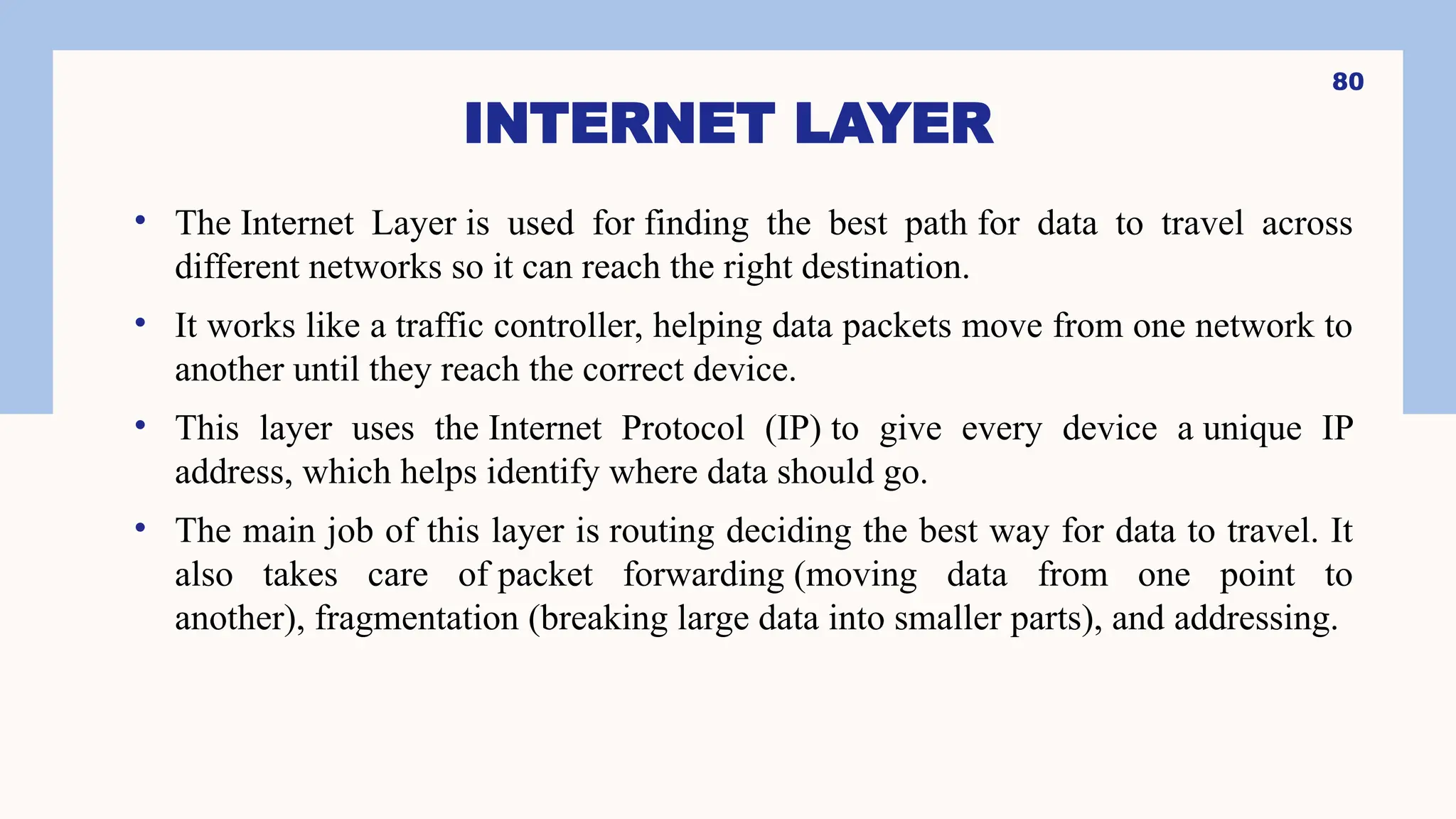 INTERNET LAYER
• The Internet Layer is used for finding the best path for data to travel across
different networks so it can reach the right destination.
• It works like a traffic controller, helping data packets move from one network to
another until they reach the correct device.
• This layer uses the Internet Protocol (IP) to give every device a unique IP
address, which helps identify where data should go.
• The main job of this layer is routing deciding the best way for data to travel. It
also takes care of packet forwarding (moving data from one point to
another), fragmentation (breaking large data into smaller parts), and addressing.
80
 