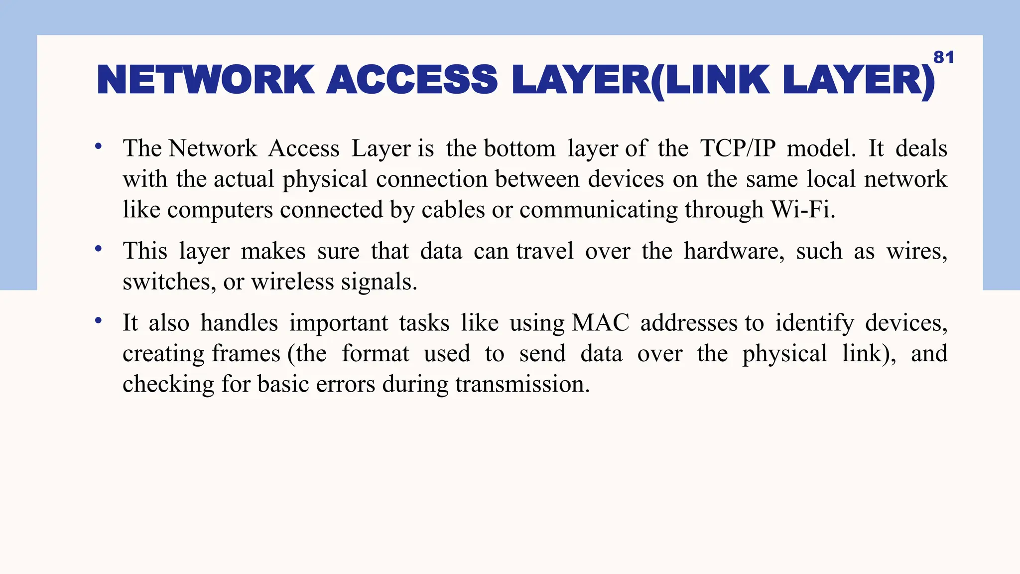 NETWORK ACCESS LAYER(LINK LAYER)
• The Network Access Layer is the bottom layer of the TCP/IP model. It deals
with the actual physical connection between devices on the same local network
like computers connected by cables or communicating through Wi-Fi.
• This layer makes sure that data can travel over the hardware, such as wires,
switches, or wireless signals.
• It also handles important tasks like using MAC addresses to identify devices,
creating frames (the format used to send data over the physical link), and
checking for basic errors during transmission.
81
 
