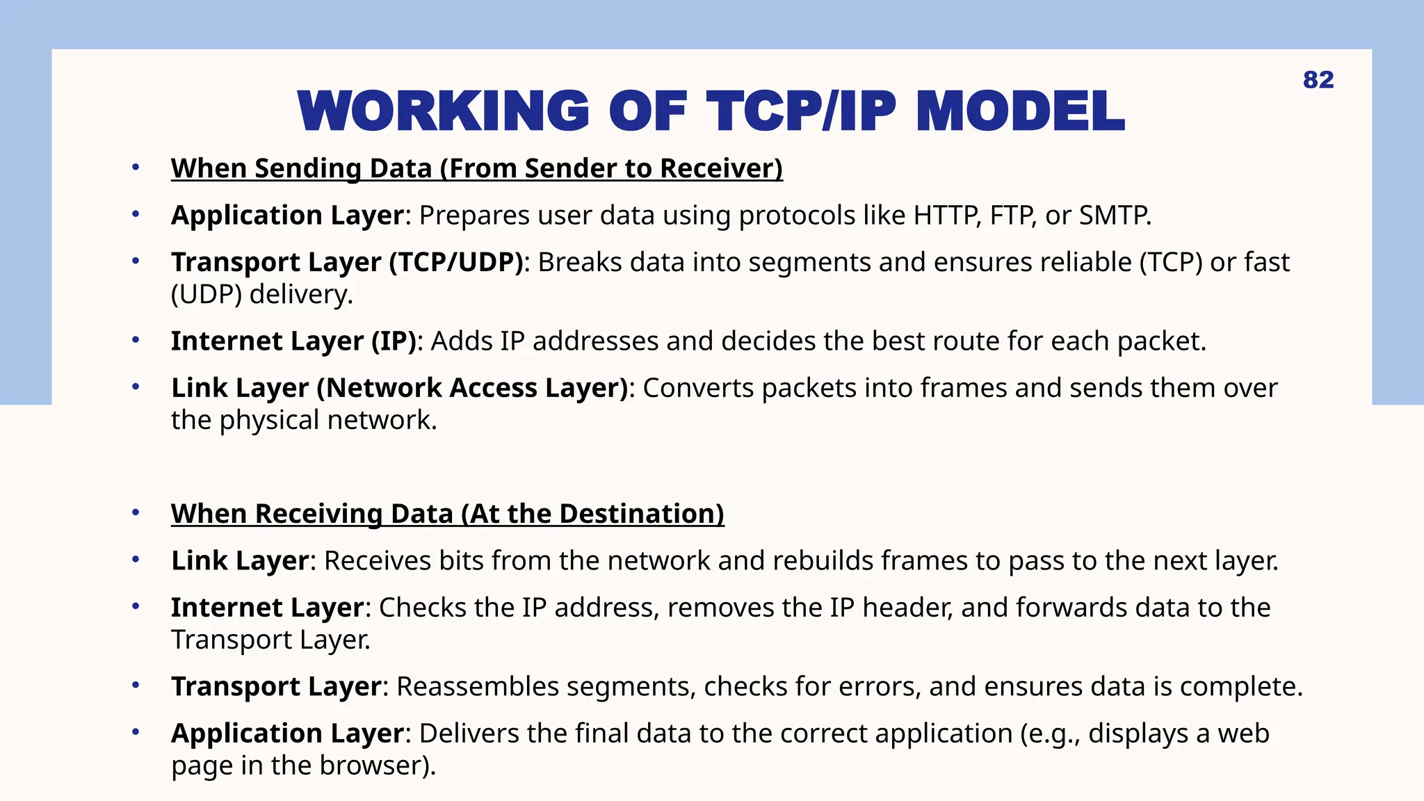 WORKING OF TCP/IP MODEL
• When Sending Data (From Sender to Receiver)
• Application Layer: Prepares user data using protocols like HTTP, FTP, or SMTP.
• Transport Layer (TCP/UDP): Breaks data into segments and ensures reliable (TCP) or fast
(UDP) delivery.
• Internet Layer (IP): Adds IP addresses and decides the best route for each packet.
• Link Layer (Network Access Layer): Converts packets into frames and sends them over
the physical network.
• When Receiving Data (At the Destination)
• Link Layer: Receives bits from the network and rebuilds frames to pass to the next layer.
• Internet Layer: Checks the IP address, removes the IP header, and forwards data to the
Transport Layer.
• Transport Layer: Reassembles segments, checks for errors, and ensures data is complete.
• Application Layer: Delivers the final data to the correct application (e.g., displays a web
page in the browser).
82
 