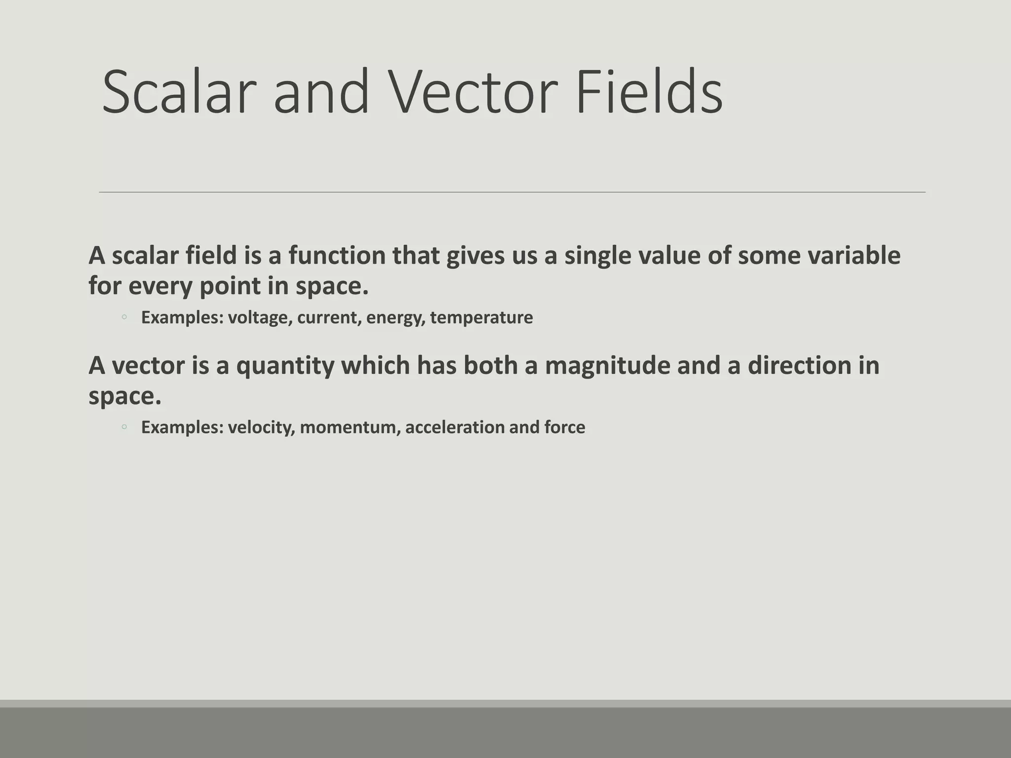Scalar and Vector Fields
A scalar field is a function that gives us a single value of some variable
for every point in space.
◦ Examples: voltage, current, energy, temperature
A vector is a quantity which has both a magnitude and a direction in
space.
◦ Examples: velocity, momentum, acceleration and force
 