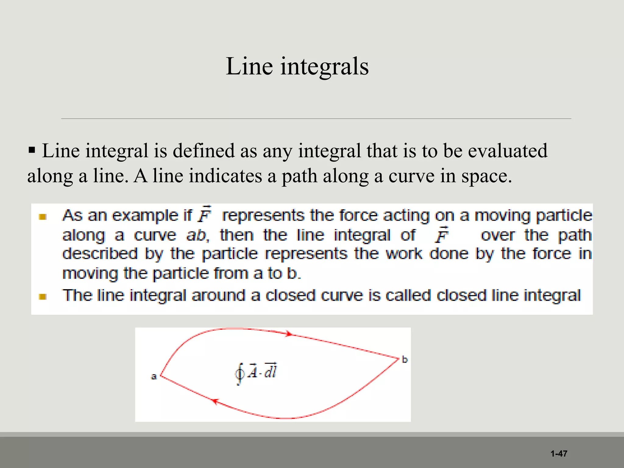 1-47
Line integrals
 Line integral is defined as any integral that is to be evaluated
along a line. A line indicates a path along a curve in space.
 