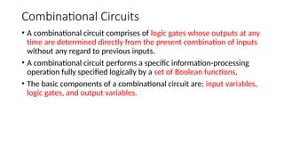 Combinational Circuits
• A combinational circuit comprises of logic gates whose outputs at any
time are determined directly from the present combination of inputs
without any regard to previous inputs.
• A combinational circuit performs a specific information-processing
operation fully specified logically by a set of Boolean functions.
• The basic components of a combinational circuit are: input variables,
logic gates, and output variables.
 