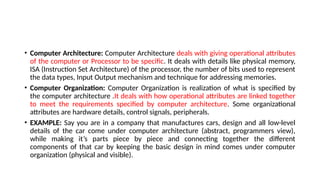 • Computer Architecture: Computer Architecture deals with giving operational attributes
of the computer or Processor to be specific. It deals with details like physical memory,
ISA (Instruction Set Architecture) of the processor, the number of bits used to represent
the data types, Input Output mechanism and technique for addressing memories.
• Computer Organization: Computer Organization is realization of what is specified by
the computer architecture .It deals with how operational attributes are linked together
to meet the requirements specified by computer architecture. Some organizational
attributes are hardware details, control signals, peripherals.
• EXAMPLE: Say you are in a company that manufactures cars, design and all low-level
details of the car come under computer architecture (abstract, programmers view),
while making it’s parts piece by piece and connecting together the different
components of that car by keeping the basic design in mind comes under computer
organization (physical and visible).
 