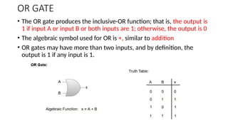 OR GATE
• The OR gate produces the inclusive-OR function; that is, the output is
1 if input A or input B or both inputs are 1; otherwise, the output is 0
• The algebraic symbol used for OR is +, similar to addition
• OR gates may have more than two inputs, and by definition, the
output is 1 if any input is 1.
 