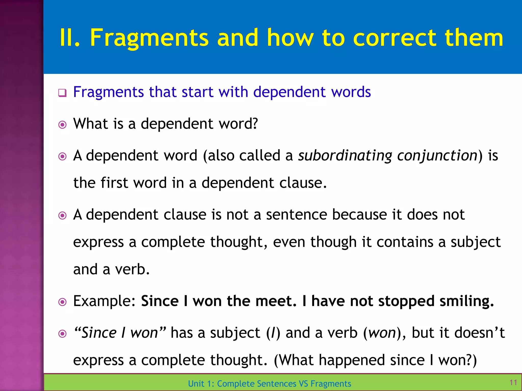 Unit 1: Complete Sentences VS Fragments
 Fragments that start with dependent words
 What is a dependent word?
 A dependent word (also called a subordinating conjunction) is
the first word in a dependent clause.
 A dependent clause is not a sentence because it does not
express a complete thought, even though it contains a subject
and a verb.
 Example: Since I won the meet. I have not stopped smiling.
 “Since I won” has a subject (I) and a verb (won), but it doesn’t
express a complete thought. (What happened since I won?)
11
 