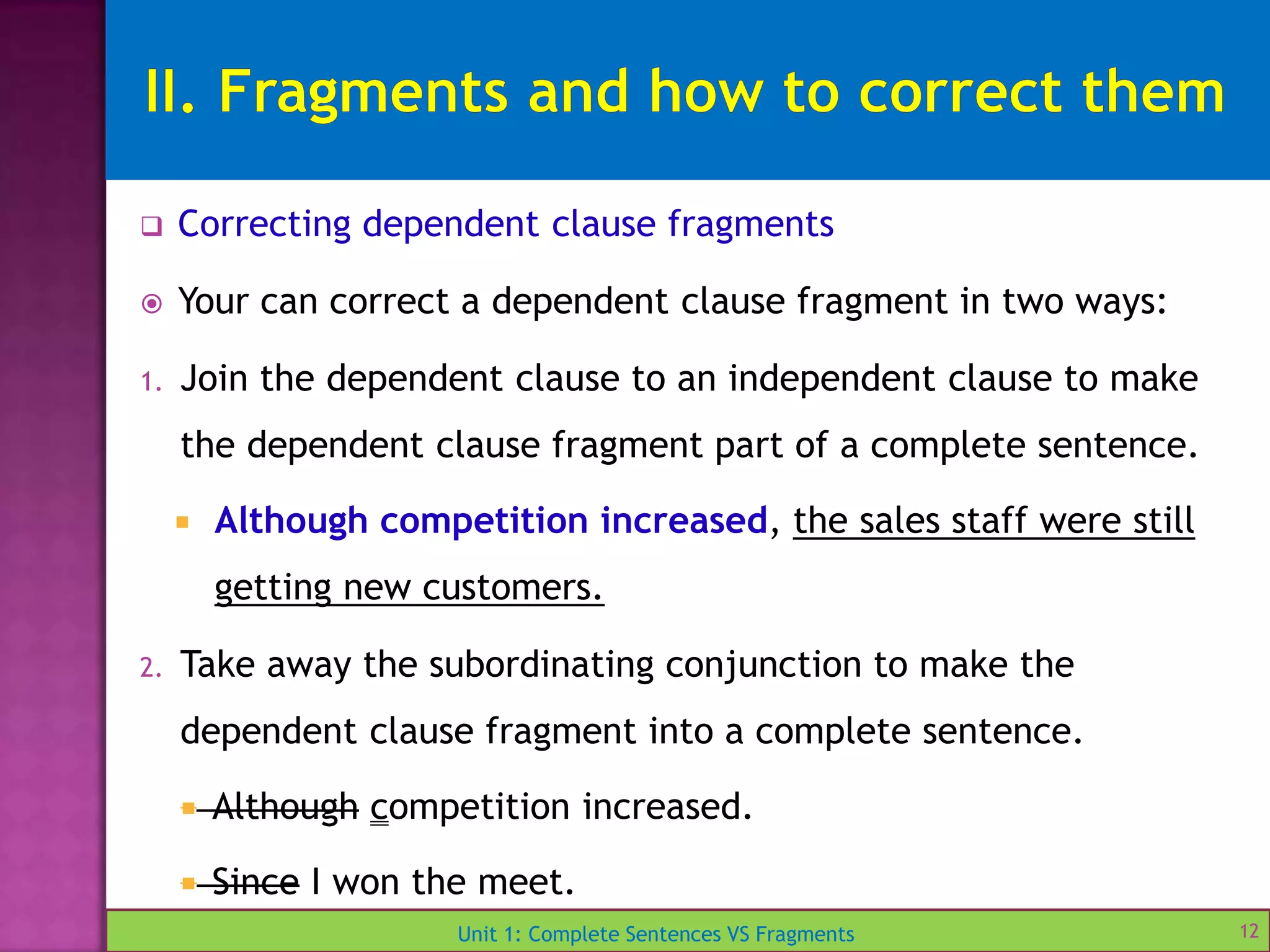 Unit 1: Complete Sentences VS Fragments
 Correcting dependent clause fragments
 Your can correct a dependent clause fragment in two ways:
1. Join the dependent clause to an independent clause to make
the dependent clause fragment part of a complete sentence.
 Although competition increased, the sales staff were still
getting new customers.
2. Take away the subordinating conjunction to make the
dependent clause fragment into a complete sentence.
 Although competition increased.
 Since I won the meet.
12
 