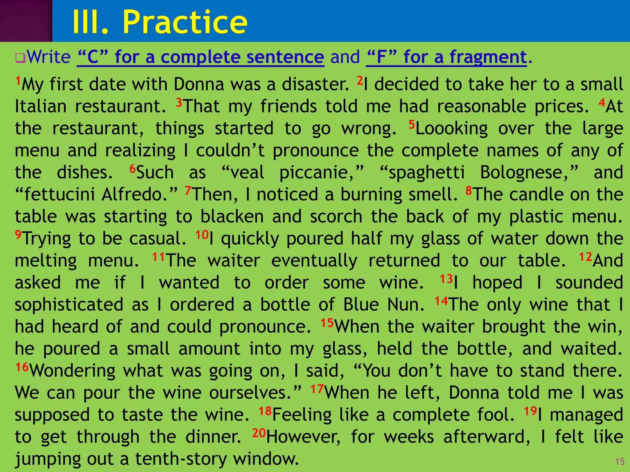 Unit 1: Complete Sentences VS Fragments
Write “C” for a complete sentence and “F” for a fragment.
1My first date with Donna was a disaster. 2I decided to take her to a small
Italian restaurant. 3That my friends told me had reasonable prices. 4At
the restaurant, things started to go wrong. 5Loooking over the large
menu and realizing I couldn’t pronounce the complete names of any of
the dishes. 6Such as “veal piccanie,” “spaghetti Bolognese,” and
“fettucini Alfredo.” 7Then, I noticed a burning smell. 8The candle on the
table was starting to blacken and scorch the back of my plastic menu.
9Trying to be casual. 10I quickly poured half my glass of water down the
melting menu. 11The waiter eventually returned to our table. 12And
asked me if I wanted to order some wine. 13I hoped I sounded
sophisticated as I ordered a bottle of Blue Nun. 14The only wine that I
had heard of and could pronounce. 15When the waiter brought the win,
he poured a small amount into my glass, held the bottle, and waited.
16Wondering what was going on, I said, “You don’t have to stand there.
We can pour the wine ourselves.” 17When he left, Donna told me I was
supposed to taste the wine. 18Feeling like a complete fool. 19I managed
to get through the dinner. 20However, for weeks afterward, I felt like
jumping out a tenth-story window. 15
 