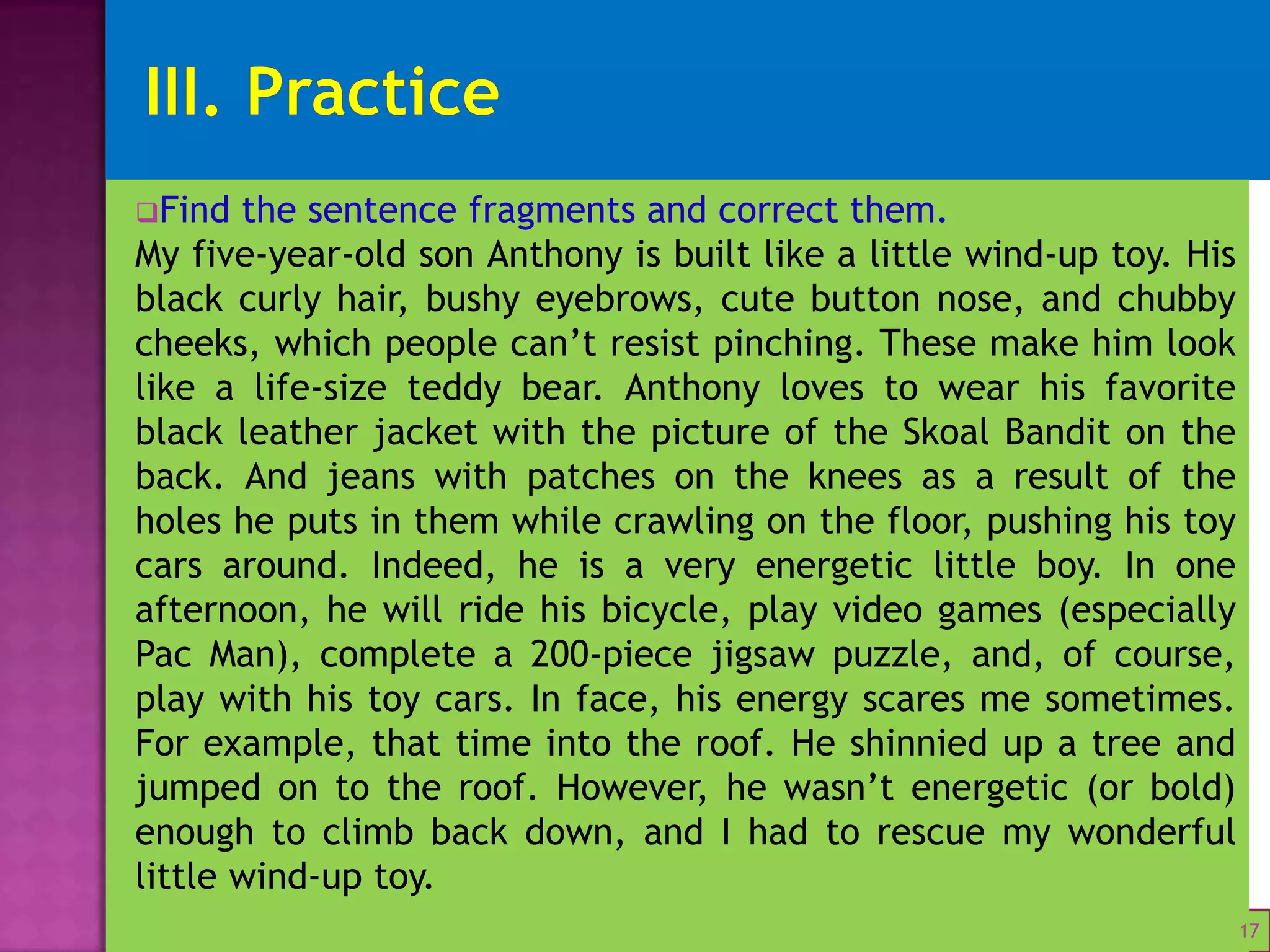Unit 1: Complete Sentences VS Fragments
Find the sentence fragments and correct them.
My five-year-old son Anthony is built like a little wind-up toy. His
black curly hair, bushy eyebrows, cute button nose, and chubby
cheeks, which people can’t resist pinching. These make him look
like a life-size teddy bear. Anthony loves to wear his favorite
black leather jacket with the picture of the Skoal Bandit on the
back. And jeans with patches on the knees as a result of the
holes he puts in them while crawling on the floor, pushing his toy
cars around. Indeed, he is a very energetic little boy. In one
afternoon, he will ride his bicycle, play video games (especially
Pac Man), complete a 200-piece jigsaw puzzle, and, of course,
play with his toy cars. In face, his energy scares me sometimes.
For example, that time into the roof. He shinnied up a tree and
jumped on to the roof. However, he wasn’t energetic (or bold)
enough to climb back down, and I had to rescue my wonderful
little wind-up toy.
17
 