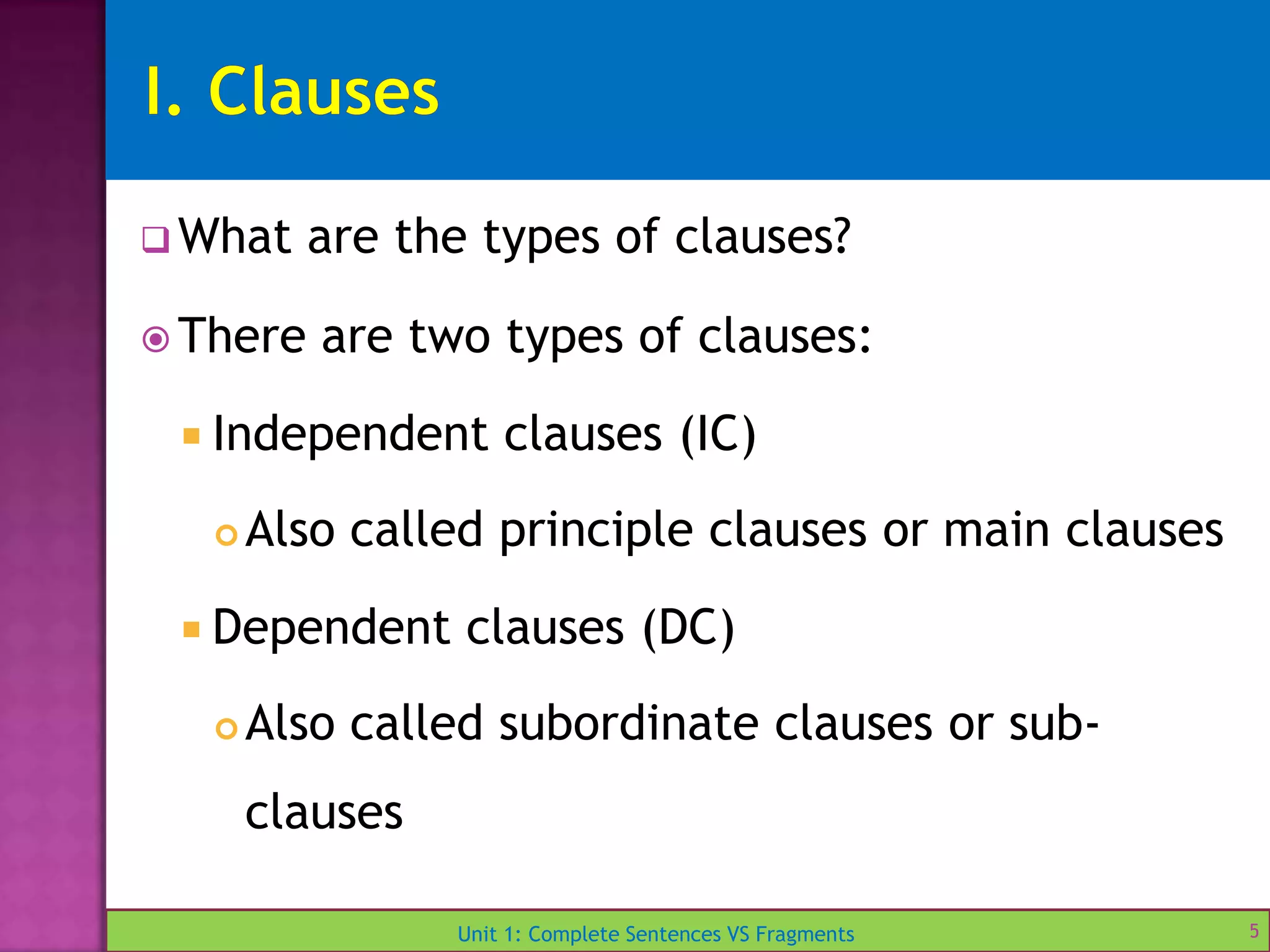 Unit 1: Complete Sentences VS Fragments
 What are the types of clauses?
 There are two types of clauses:
 Independent clauses (IC)
 Also called principle clauses or main clauses
 Dependent clauses (DC)
 Also called subordinate clauses or sub-
clauses
5
 