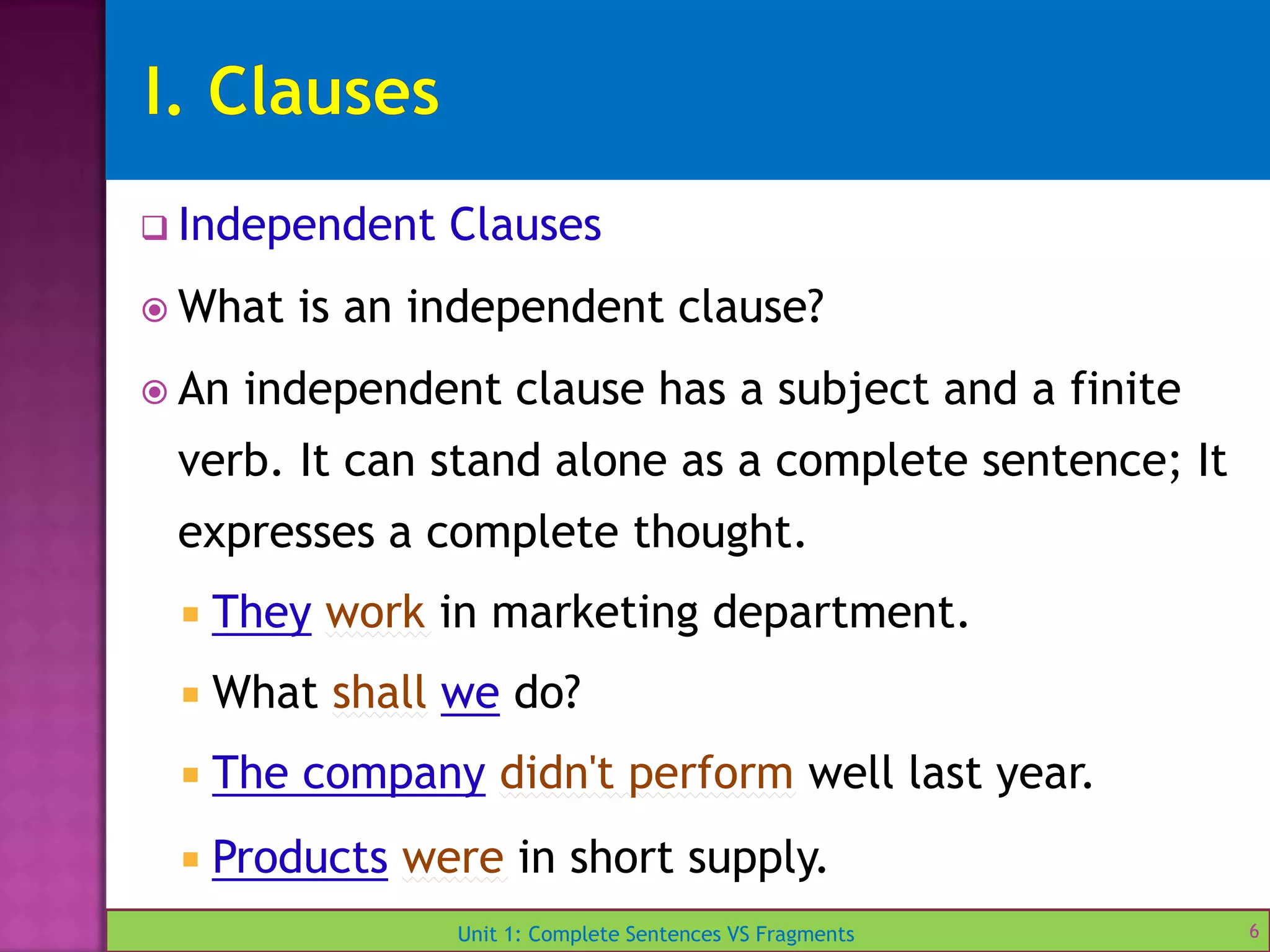 Unit 1: Complete Sentences VS Fragments
 Independent Clauses
 What is an independent clause?
 An independent clause has a subject and a finite
verb. It can stand alone as a complete sentence; It
expresses a complete thought.
 They work in marketing department.
 What shall we do?
 The company didn't perform well last year.
 Products were in short supply.
6
 