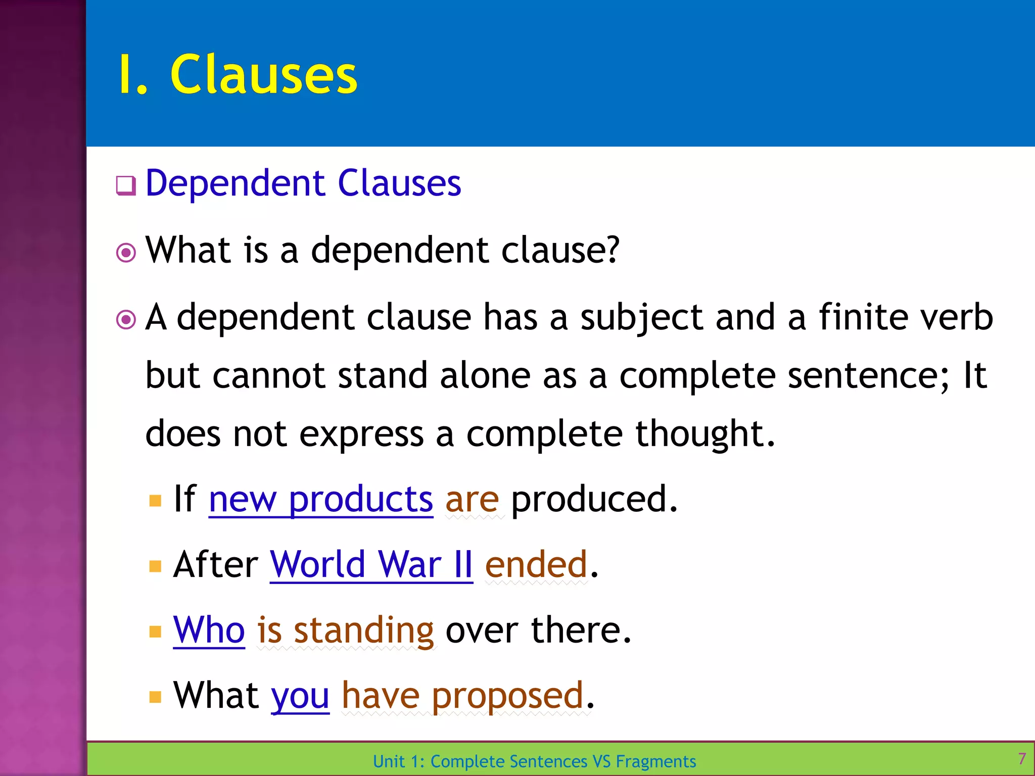 Unit 1: Complete Sentences VS Fragments
 Dependent Clauses
 What is a dependent clause?
 A dependent clause has a subject and a finite verb
but cannot stand alone as a complete sentence; It
does not express a complete thought.
 If new products are produced.
 After World War II ended.
 Who is standing over there.
 What you have proposed.
7
 
