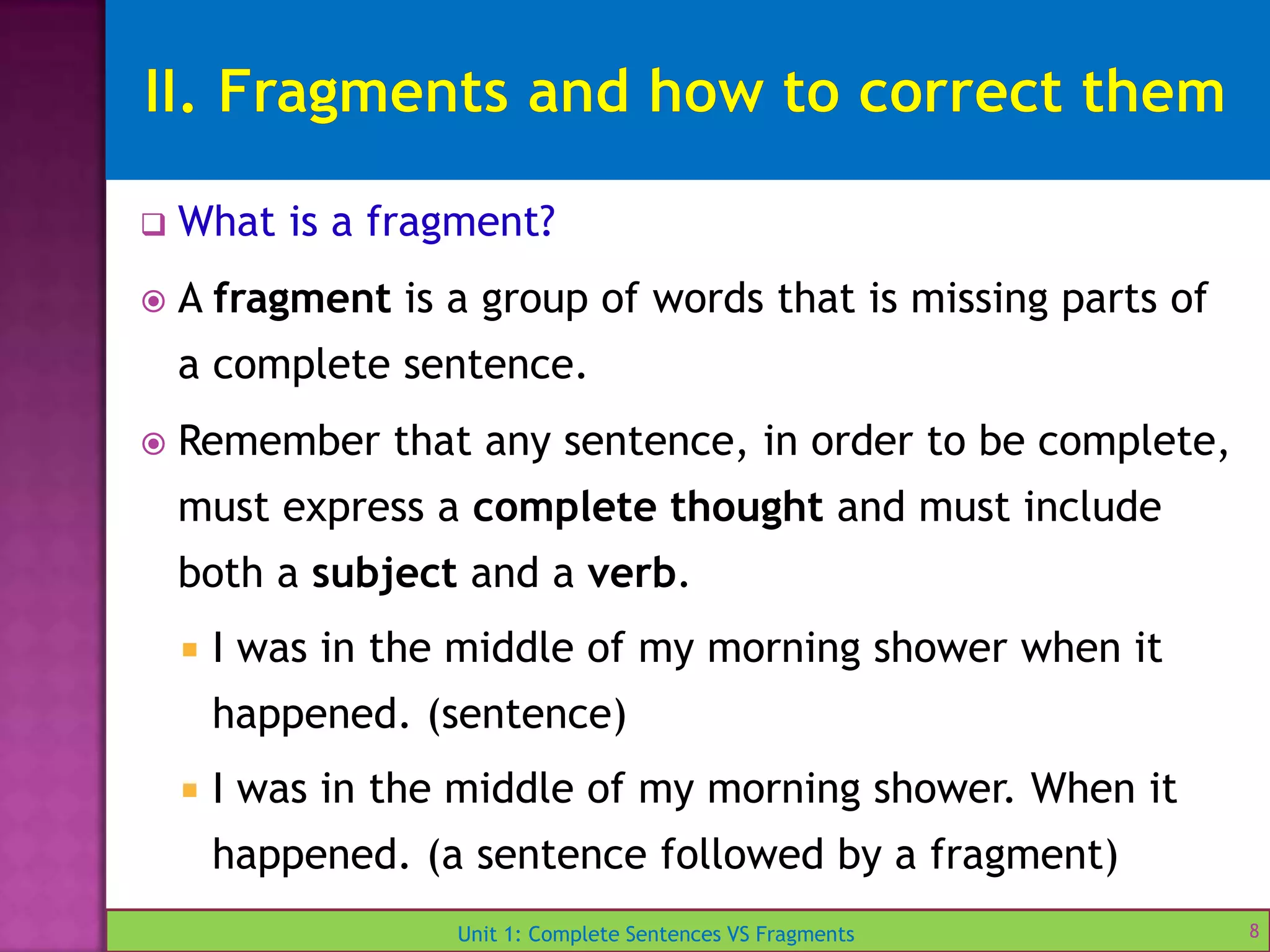 Unit 1: Complete Sentences VS Fragments
 What is a fragment?
 A fragment is a group of words that is missing parts of
a complete sentence.
 Remember that any sentence, in order to be complete,
must express a complete thought and must include
both a subject and a verb.
 I was in the middle of my morning shower when it
happened. (sentence)
 I was in the middle of my morning shower. When it
happened. (a sentence followed by a fragment)
8
 