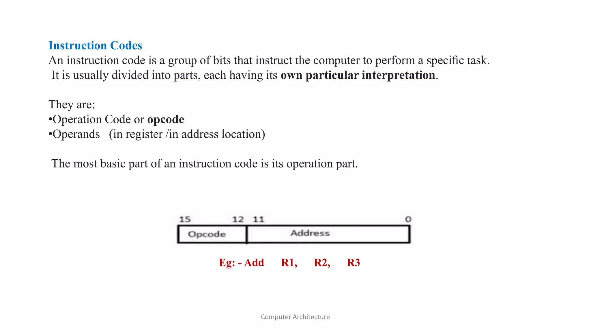 Instruction Codes
An instruction code is a group of bits that instruct the computer to perform a speciﬁc task.
It is usually divided into parts, each having its own particular interpretation.
They are:
•Operation Code or opcode
•Operands (in register /in address location)
The most basic part of an instruction code is its operation part.
Eg: - Add R1, R2, R3
Computer Architecture
 