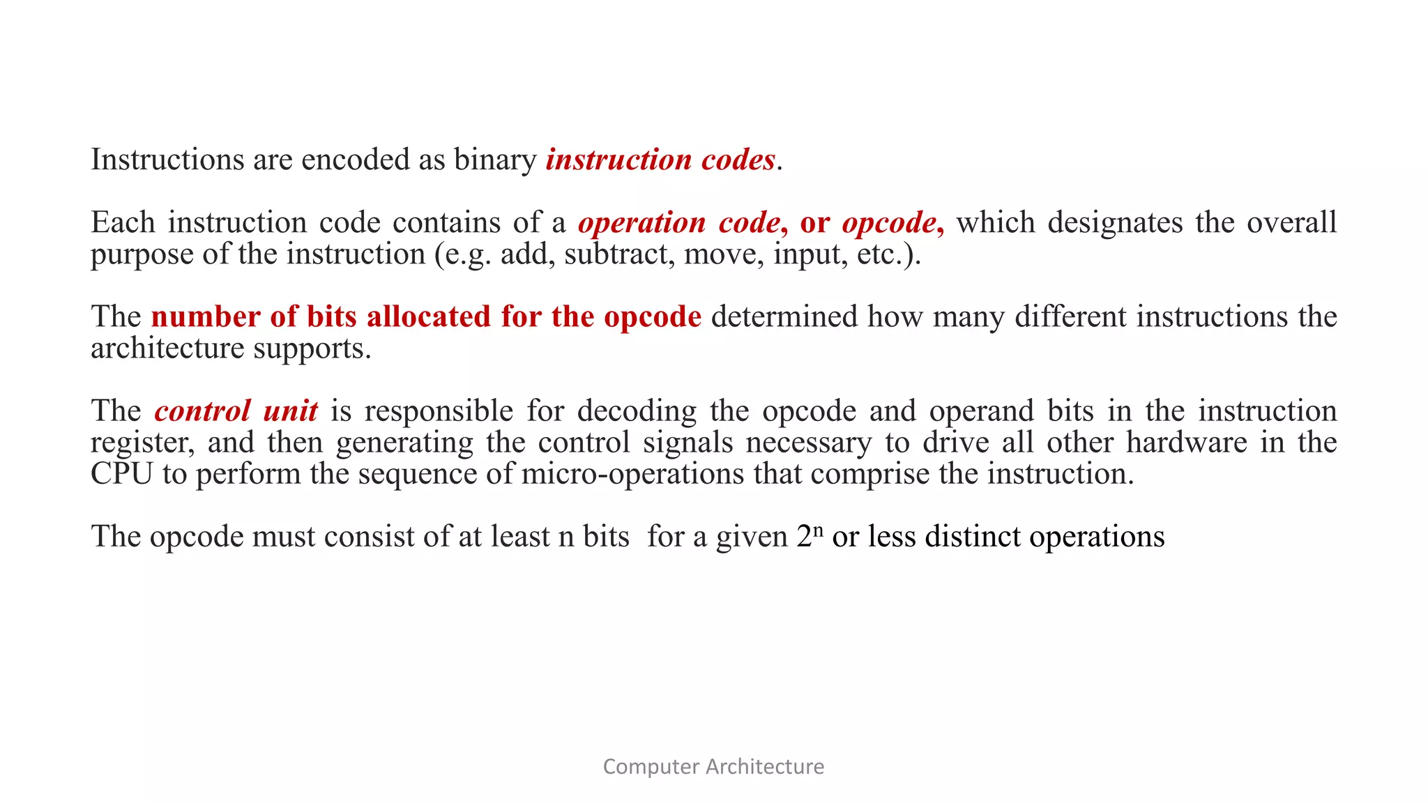 Instructions are encoded as binary instruction codes.
Each instruction code contains of a operation code, or opcode, which designates the overall
purpose of the instruction (e.g. add, subtract, move, input, etc.).
The number of bits allocated for the opcode determined how many different instructions the
architecture supports.
The control unit is responsible for decoding the opcode and operand bits in the instruction
register, and then generating the control signals necessary to drive all other hardware in the
CPU to perform the sequence of micro-operations that comprise the instruction.
The opcode must consist of at least n bits for a given 2n or less distinct operations
Computer Architecture
 