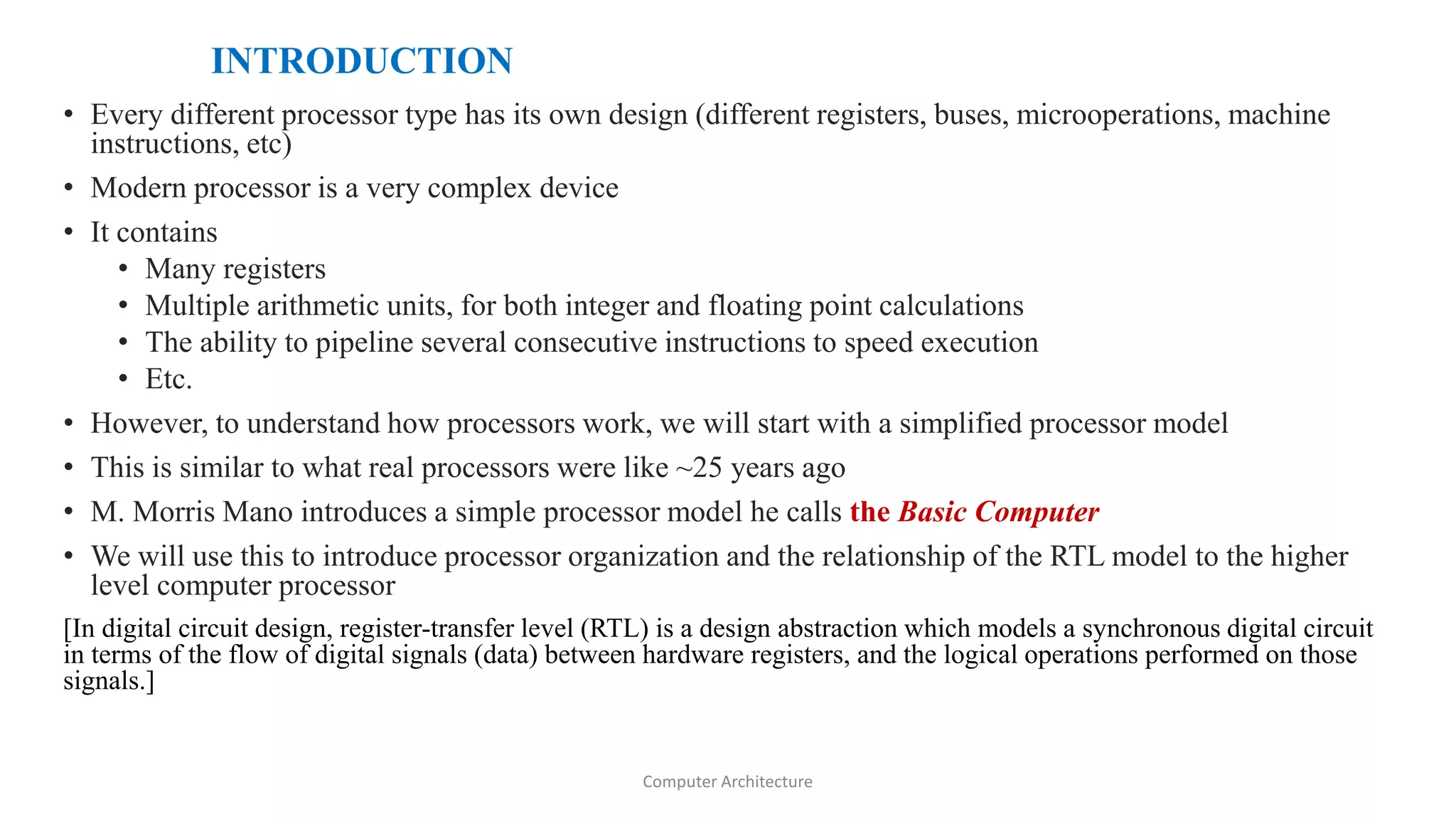 INTRODUCTION
• Every different processor type has its own design (different registers, buses, microoperations, machine
instructions, etc)
• Modern processor is a very complex device
• It contains
• Many registers
• Multiple arithmetic units, for both integer and floating point calculations
• The ability to pipeline several consecutive instructions to speed execution
• Etc.
• However, to understand how processors work, we will start with a simplified processor model
• This is similar to what real processors were like ~25 years ago
• M. Morris Mano introduces a simple processor model he calls the Basic Computer
• We will use this to introduce processor organization and the relationship of the RTL model to the higher
level computer processor
[In digital circuit design, register-transfer level (RTL) is a design abstraction which models a synchronous digital circuit
in terms of the flow of digital signals (data) between hardware registers, and the logical operations performed on those
signals.]
Computer Architecture
 
