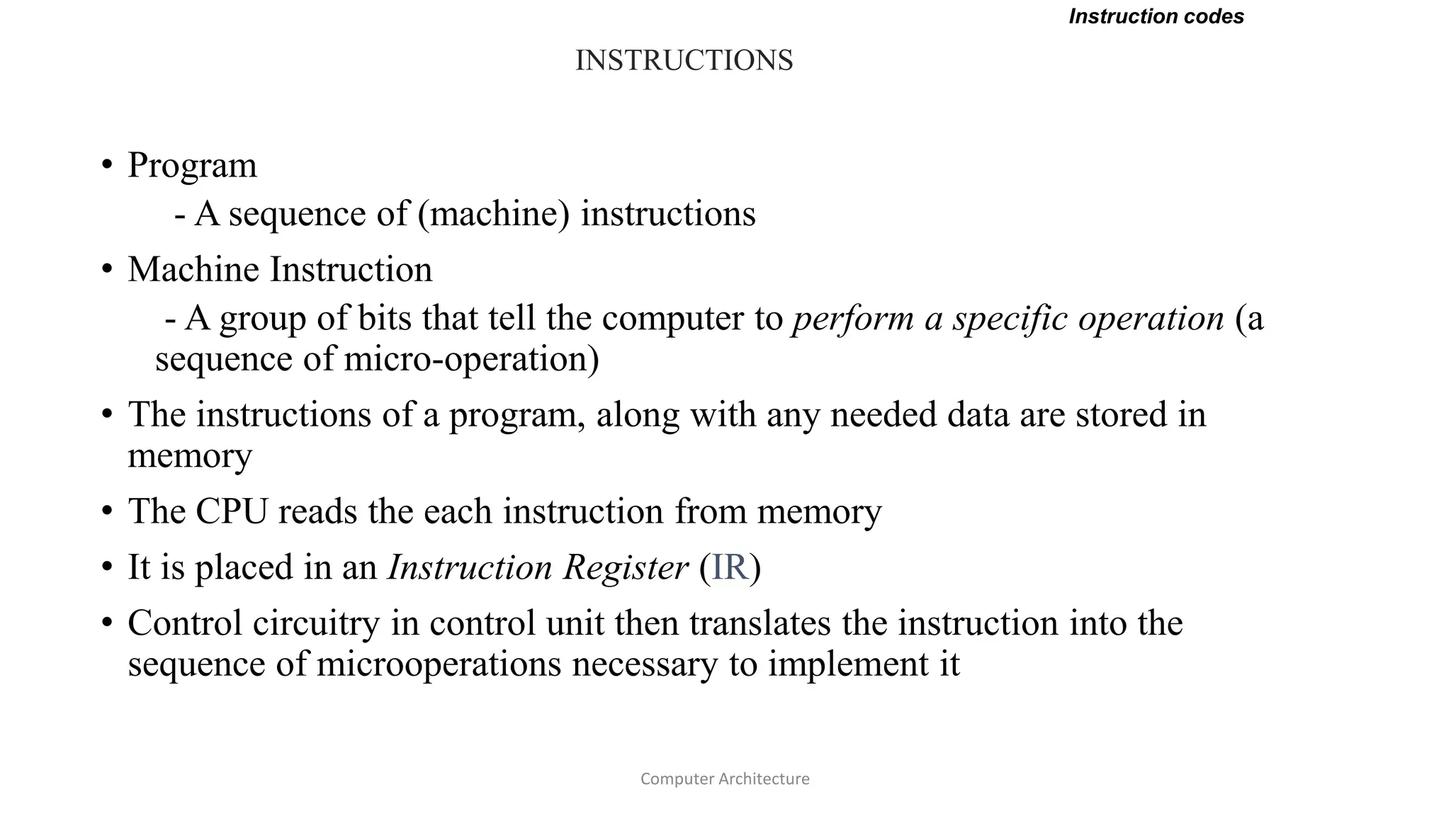 INSTRUCTIONS
• Program
- A sequence of (machine) instructions
• Machine Instruction
- A group of bits that tell the computer to perform a specific operation (a
sequence of micro-operation)
• The instructions of a program, along with any needed data are stored in
memory
• The CPU reads the each instruction from memory
• It is placed in an Instruction Register (IR)
• Control circuitry in control unit then translates the instruction into the
sequence of microoperations necessary to implement it
Instruction codes
Computer Architecture
 