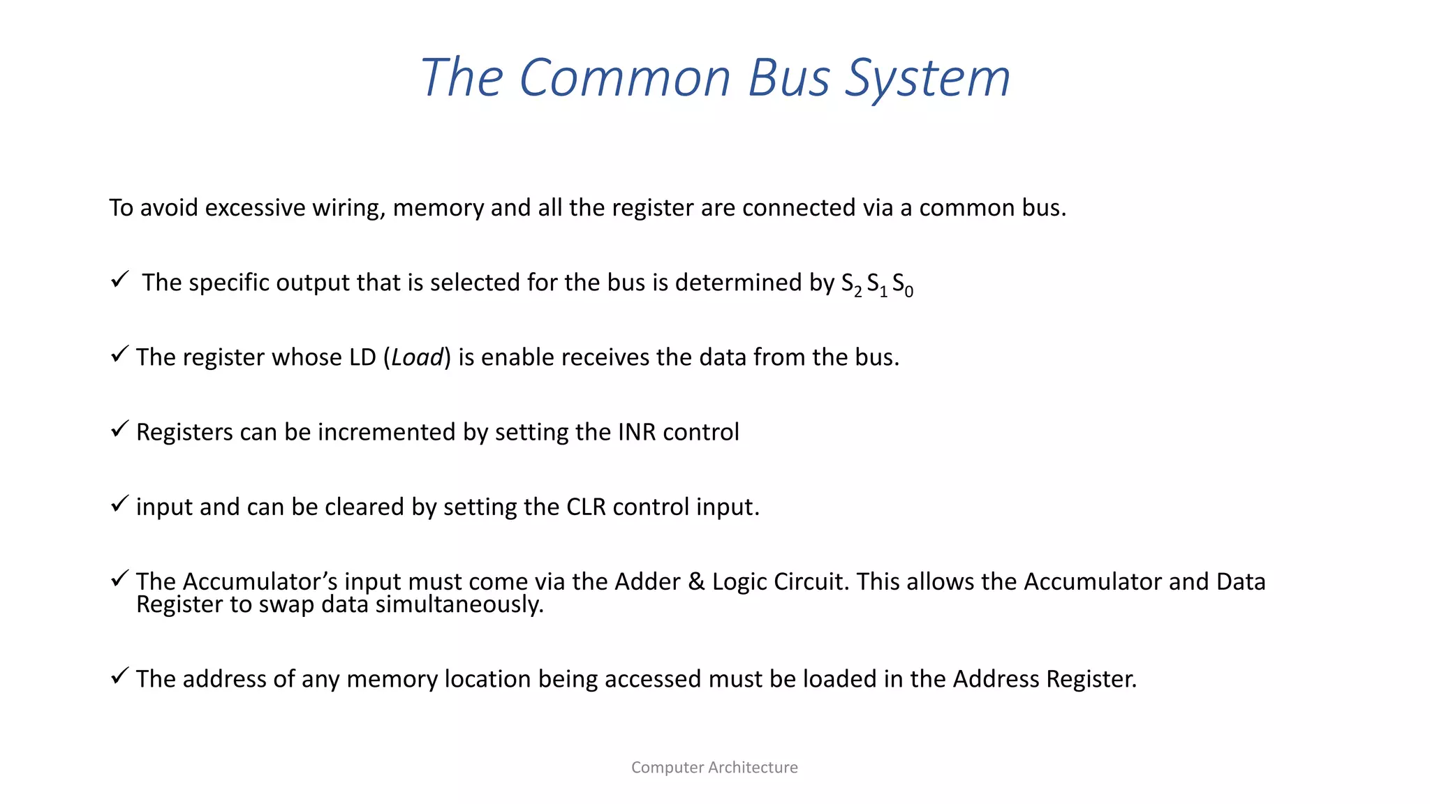 The Common Bus System
To avoid excessive wiring, memory and all the register are connected via a common bus.
 The specific output that is selected for the bus is determined by S2 S1 S0
 The register whose LD (Load) is enable receives the data from the bus.
 Registers can be incremented by setting the INR control
 input and can be cleared by setting the CLR control input.
 The Accumulator’s input must come via the Adder & Logic Circuit. This allows the Accumulator and Data
Register to swap data simultaneously.
 The address of any memory location being accessed must be loaded in the Address Register.
Computer Architecture
 
