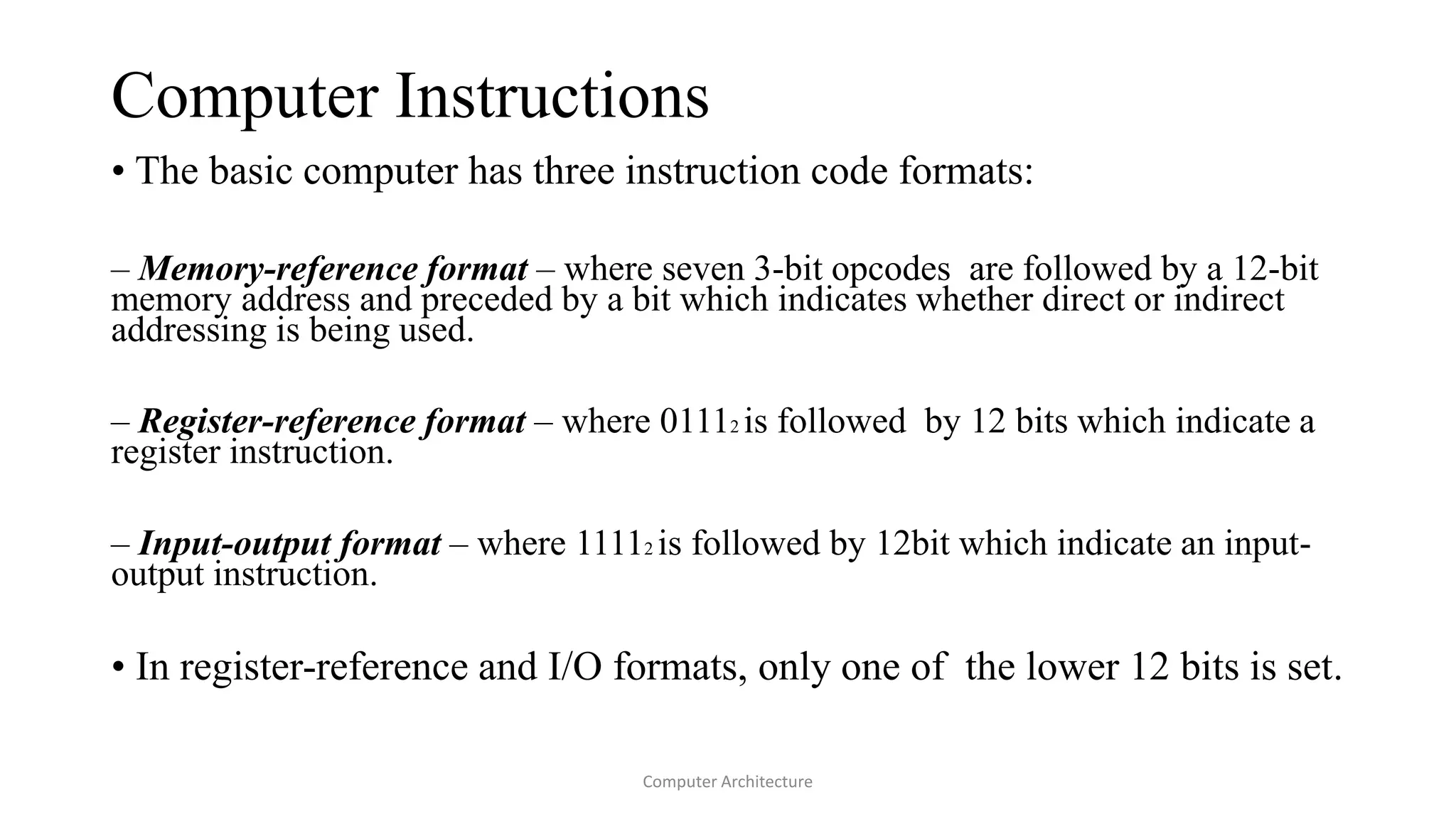 Computer Instructions
• The basic computer has three instruction code formats:
– Memory-reference format – where seven 3-bit opcodes are followed by a 12-bit
memory address and preceded by a bit which indicates whether direct or indirect
addressing is being used.
– Register-reference format – where 01112 is followed by 12 bits which indicate a
register instruction.
– Input-output format – where 11112 is followed by 12bit which indicate an input-
output instruction.
• In register-reference and I/O formats, only one of the lower 12 bits is set.
Computer Architecture
 