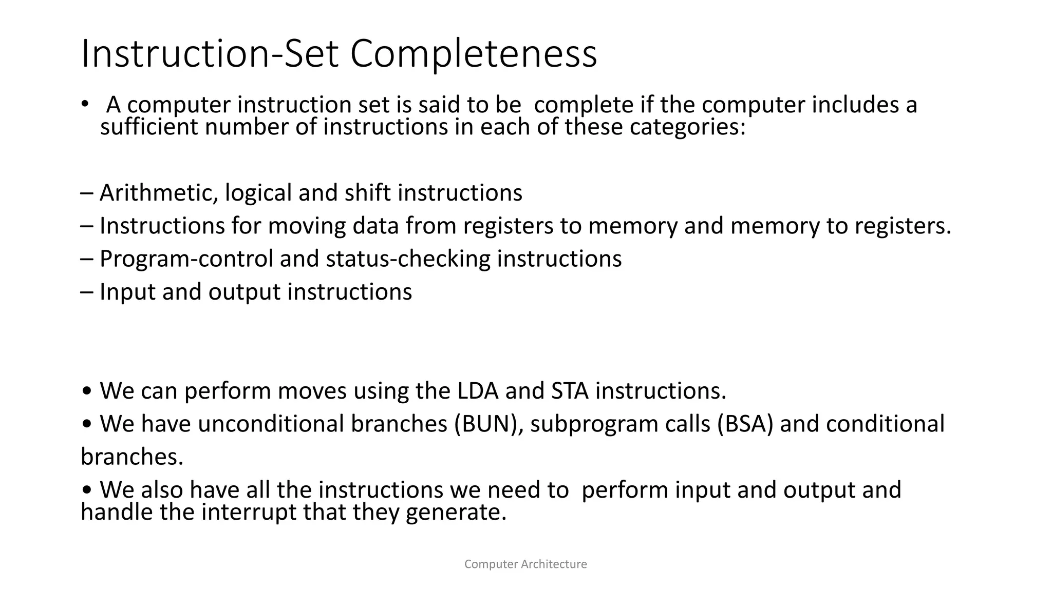 Instruction-Set Completeness
• A computer instruction set is said to be complete if the computer includes a
sufficient number of instructions in each of these categories:
– Arithmetic, logical and shift instructions
– Instructions for moving data from registers to memory and memory to registers.
– Program-control and status-checking instructions
– Input and output instructions
• We can perform moves using the LDA and STA instructions.
• We have unconditional branches (BUN), subprogram calls (BSA) and conditional
branches.
• We also have all the instructions we need to perform input and output and
handle the interrupt that they generate.
Computer Architecture
 
