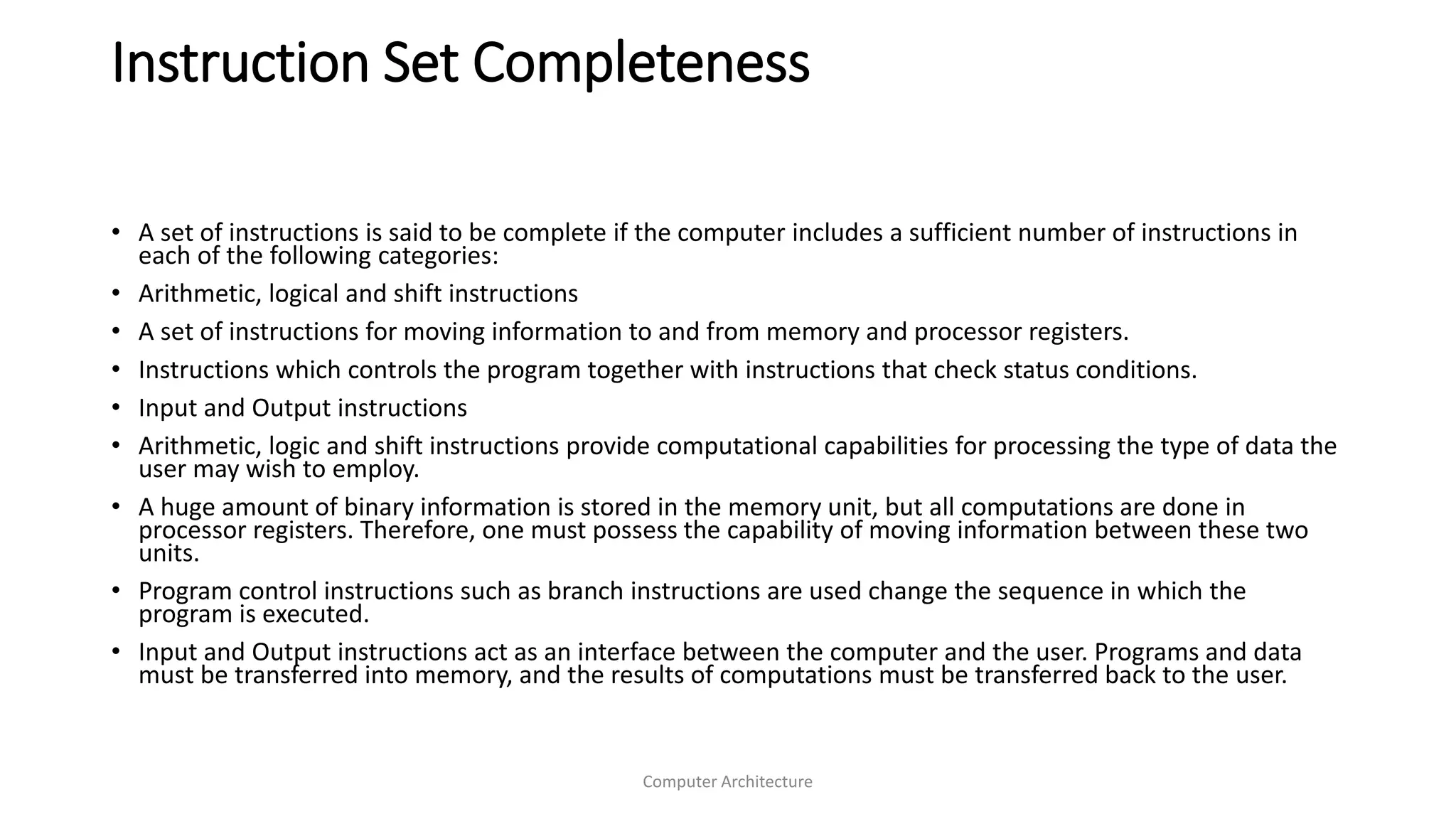 Instruction Set Completeness
Computer Architecture
• A set of instructions is said to be complete if the computer includes a sufficient number of instructions in
each of the following categories:
• Arithmetic, logical and shift instructions
• A set of instructions for moving information to and from memory and processor registers.
• Instructions which controls the program together with instructions that check status conditions.
• Input and Output instructions
• Arithmetic, logic and shift instructions provide computational capabilities for processing the type of data the
user may wish to employ.
• A huge amount of binary information is stored in the memory unit, but all computations are done in
processor registers. Therefore, one must possess the capability of moving information between these two
units.
• Program control instructions such as branch instructions are used change the sequence in which the
program is executed.
• Input and Output instructions act as an interface between the computer and the user. Programs and data
must be transferred into memory, and the results of computations must be transferred back to the user.
 