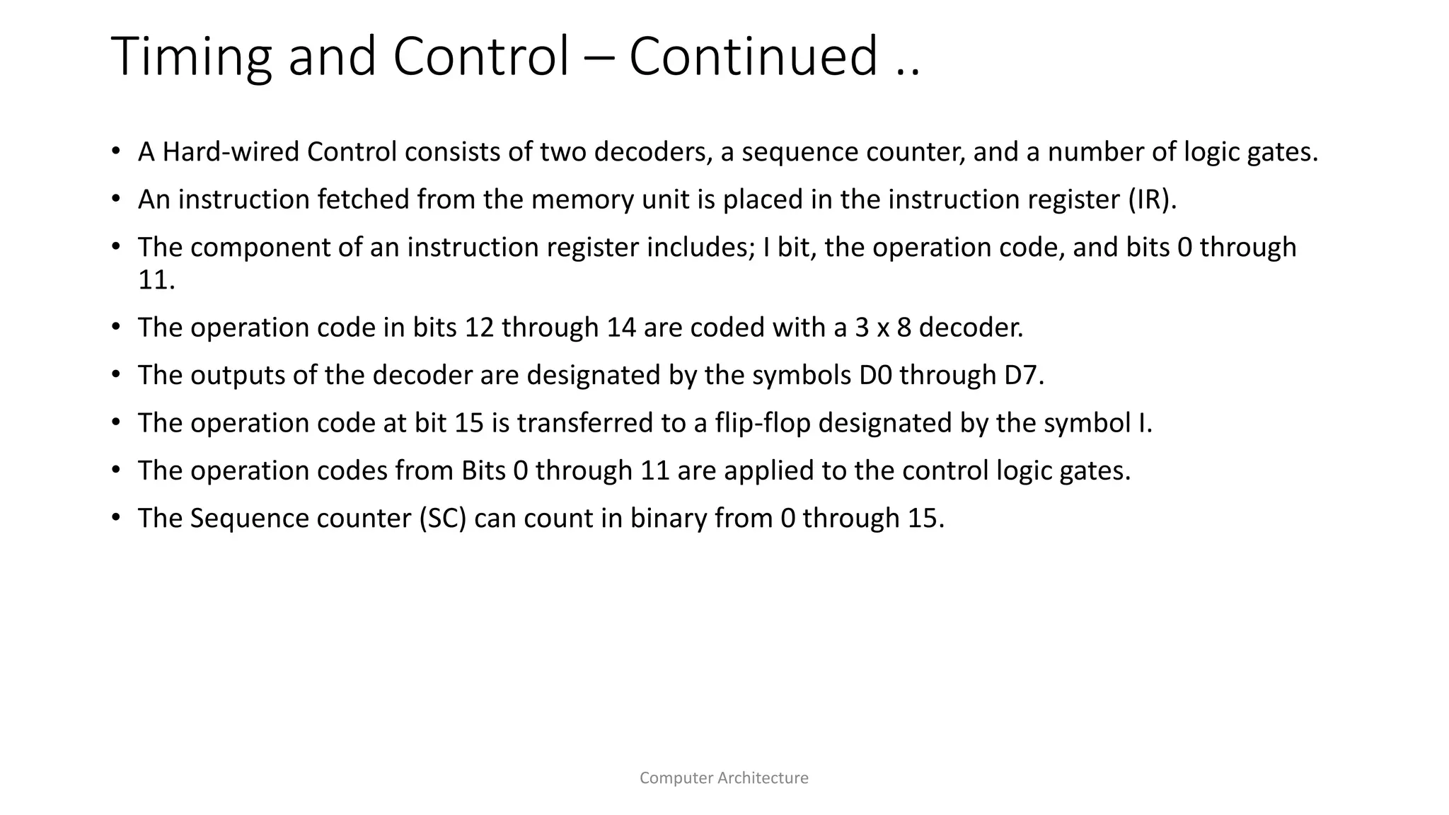 Timing and Control – Continued ..
• A Hard-wired Control consists of two decoders, a sequence counter, and a number of logic gates.
• An instruction fetched from the memory unit is placed in the instruction register (IR).
• The component of an instruction register includes; I bit, the operation code, and bits 0 through
11.
• The operation code in bits 12 through 14 are coded with a 3 x 8 decoder.
• The outputs of the decoder are designated by the symbols D0 through D7.
• The operation code at bit 15 is transferred to a flip-flop designated by the symbol I.
• The operation codes from Bits 0 through 11 are applied to the control logic gates.
• The Sequence counter (SC) can count in binary from 0 through 15.
Computer Architecture
 