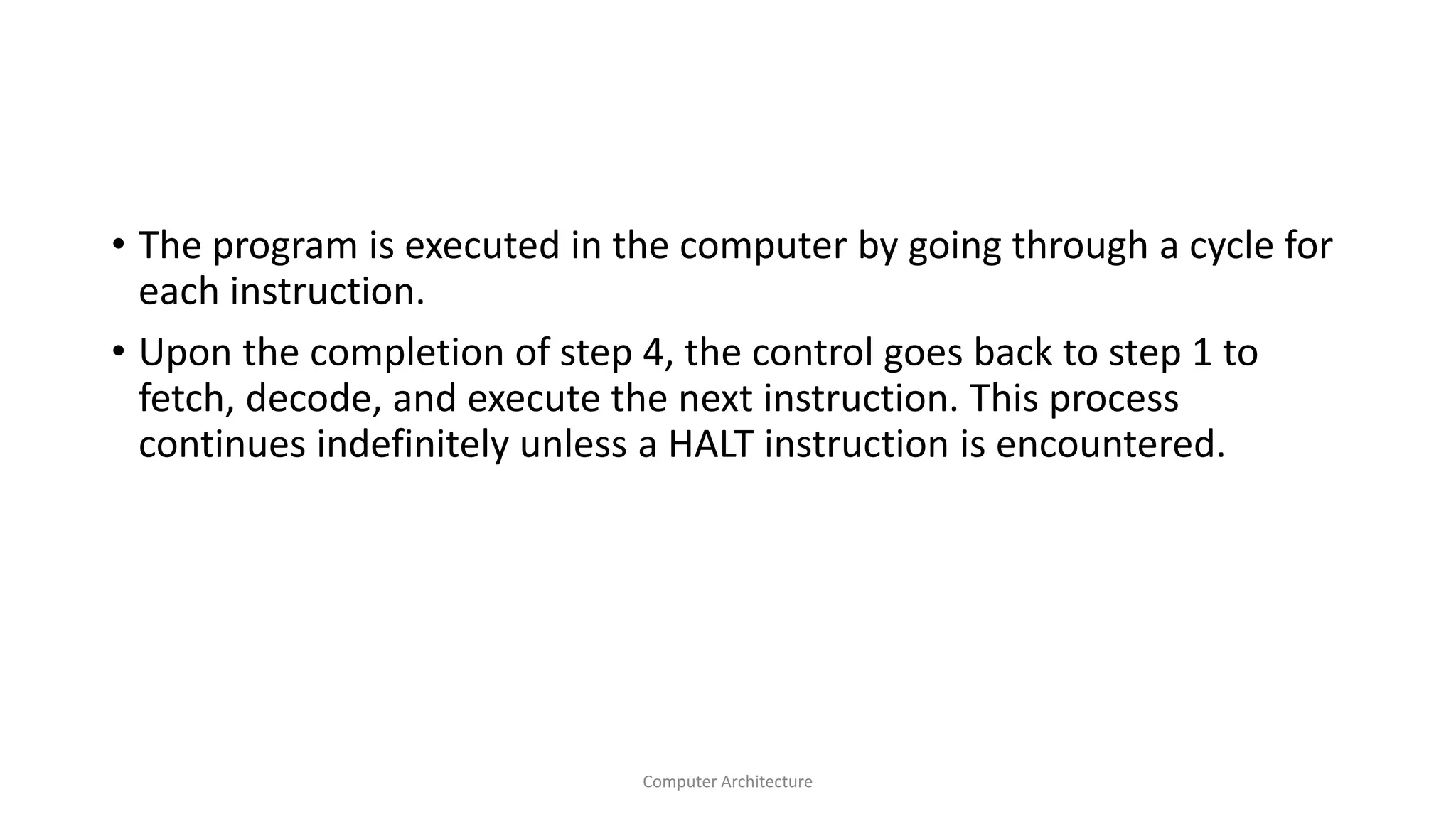 • The program is executed in the computer by going through a cycle for
each instruction.
• Upon the completion of step 4, the control goes back to step 1 to
fetch, decode, and execute the next instruction. This process
continues indefinitely unless a HALT instruction is encountered.
Computer Architecture
 