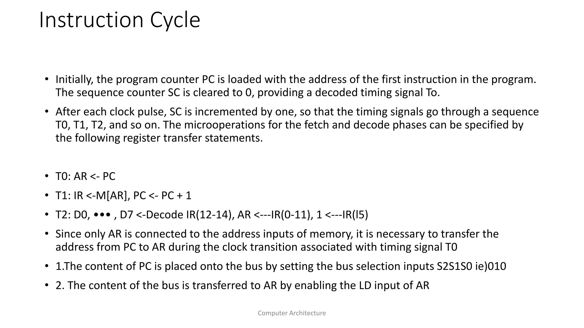 Instruction Cycle
• Initially, the program counter PC is loaded with the address of the first instruction in the program.
The sequence counter SC is cleared to 0, providing a decoded timing signal To.
• After each clock pulse, SC is incremented by one, so that the timing signals go through a sequence
T0, T1, T2, and so on. The microoperations for the fetch and decode phases can be specified by
the following register transfer statements.
• T0: AR <- PC
• T1: IR <-M[AR], PC <- PC + 1
• T2: D0, ••• , D7 <-Decode IR(12-14), AR <---IR(0-11), 1 <---IR(l5)
• Since only AR is connected to the address inputs of memory, it is necessary to transfer the
address from PC to AR during the clock transition associated with timing signal T0
• 1.The content of PC is placed onto the bus by setting the bus selection inputs S2S1S0 ie)010
• 2. The content of the bus is transferred to AR by enabling the LD input of AR
Computer Architecture
 