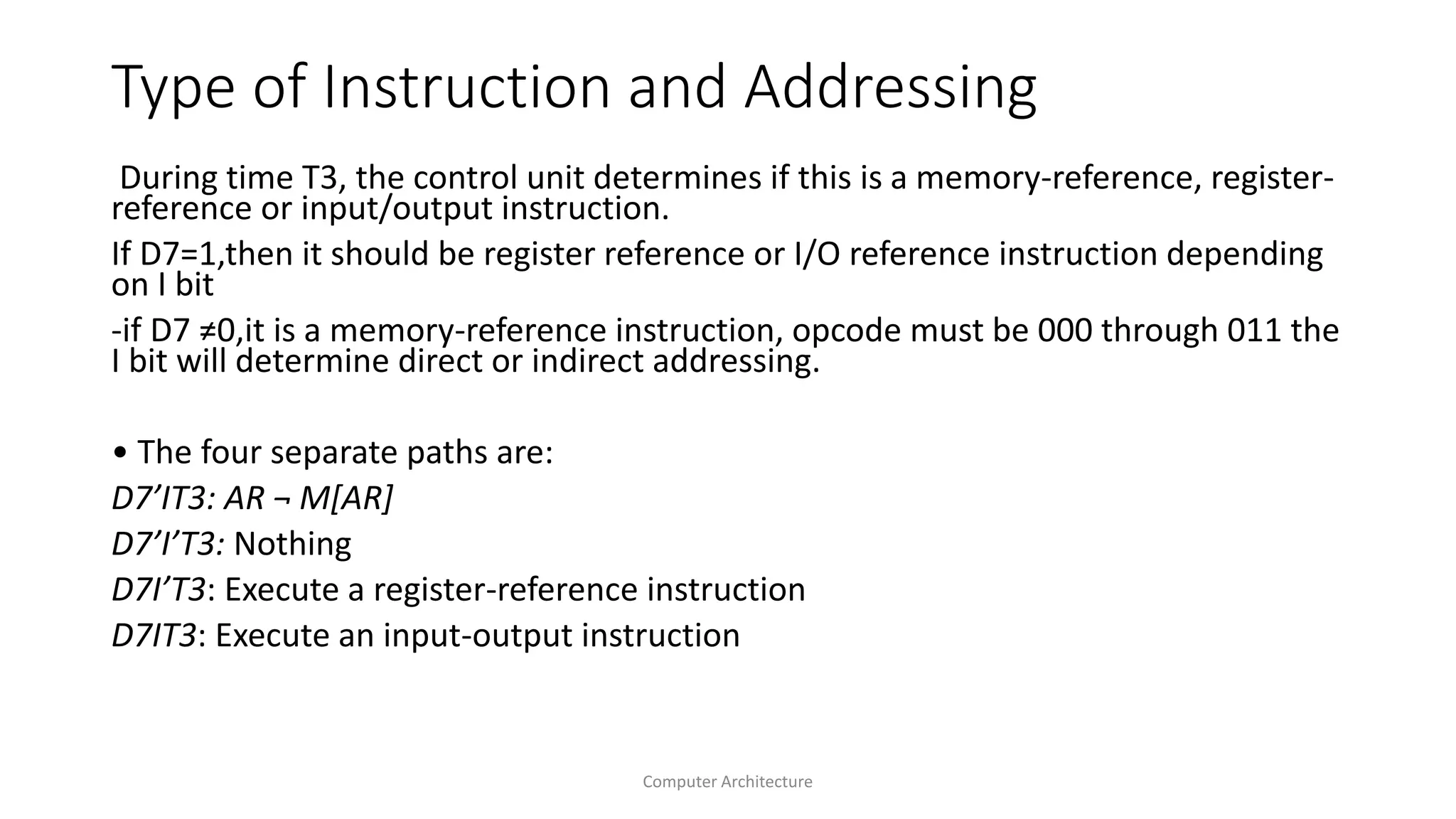 Type of Instruction and Addressing
During time T3, the control unit determines if this is a memory-reference, register-
reference or input/output instruction.
If D7=1,then it should be register reference or I/O reference instruction depending
on I bit
-if D7 ≠0,it is a memory-reference instruction, opcode must be 000 through 011 the
I bit will determine direct or indirect addressing.
• The four separate paths are:
D7’IT3: AR ¬ M[AR]
D7’I’T3: Nothing
D7I’T3: Execute a register-reference instruction
D7IT3: Execute an input-output instruction
Computer Architecture
 