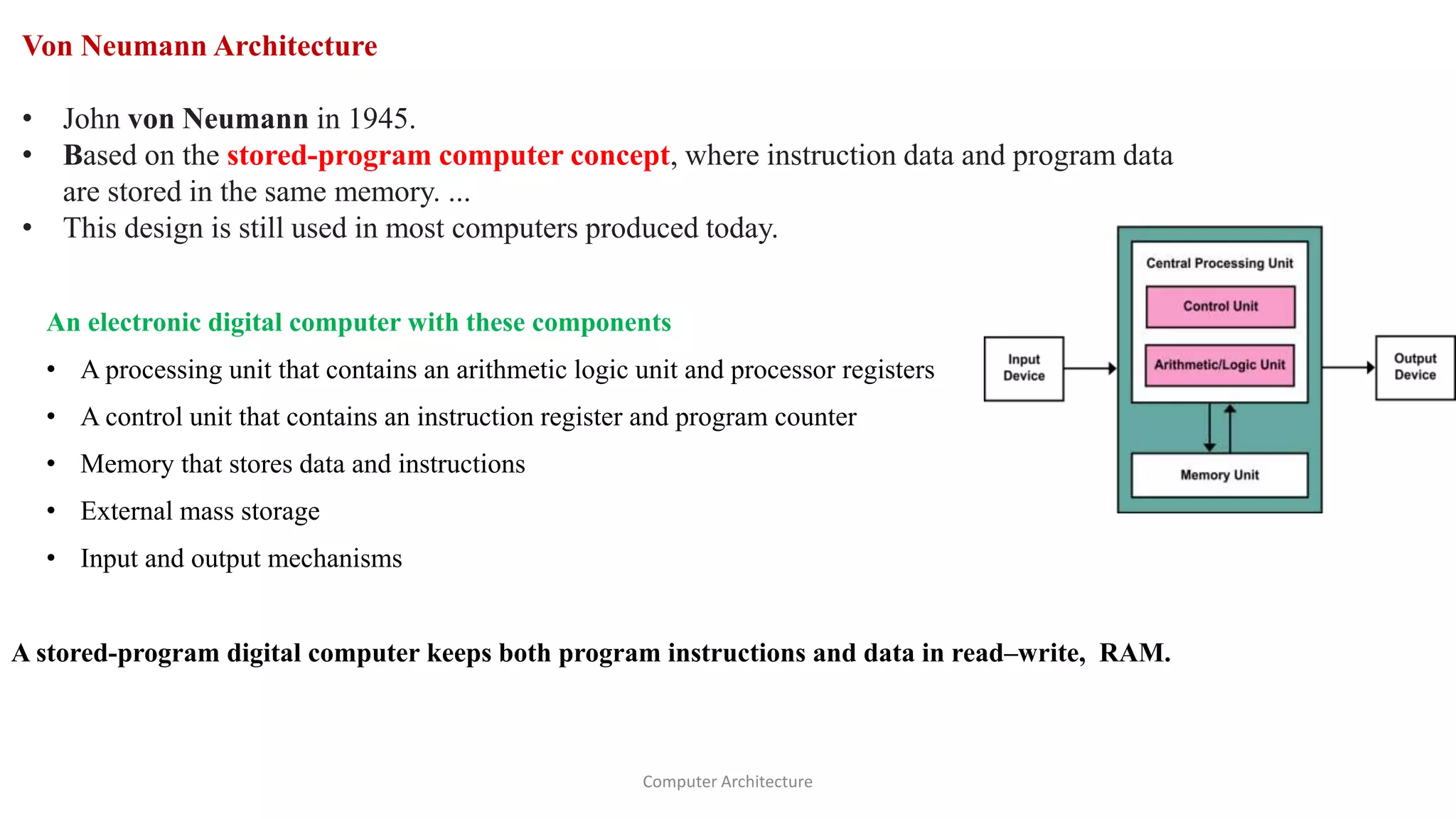 Von Neumann Architecture
• John von Neumann in 1945.
• Based on the stored-program computer concept, where instruction data and program data
are stored in the same memory. ...
• This design is still used in most computers produced today.
An electronic digital computer with these components
• A processing unit that contains an arithmetic logic unit and processor registers
• A control unit that contains an instruction register and program counter
• Memory that stores data and instructions
• External mass storage
• Input and output mechanisms
A stored-program digital computer keeps both program instructions and data in read–write, RAM.
Computer Architecture
 