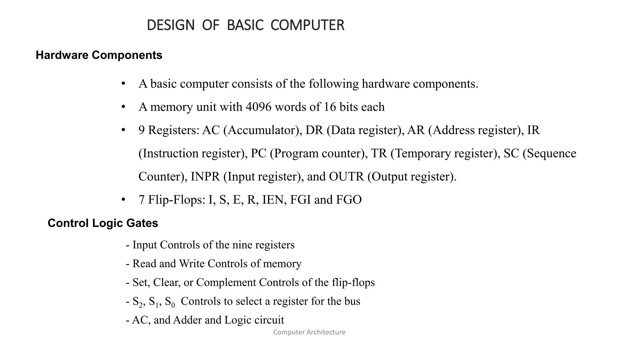 DESIGN OF BASIC COMPUTER
Hardware Components
• A basic computer consists of the following hardware components.
• A memory unit with 4096 words of 16 bits each
• 9 Registers: AC (Accumulator), DR (Data register), AR (Address register), IR
(Instruction register), PC (Program counter), TR (Temporary register), SC (Sequence
Counter), INPR (Input register), and OUTR (Output register).
• 7 Flip-Flops: I, S, E, R, IEN, FGI and FGO
Control Logic Gates
- Input Controls of the nine registers
- Read and Write Controls of memory
- Set, Clear, or Complement Controls of the flip-flops
- S2, S1, S0 Controls to select a register for the bus
- AC, and Adder and Logic circuit
Computer Architecture
 