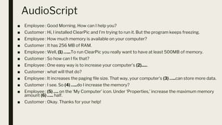 AudioScript
■ Employee : Good Morning. How can I help you?
■ Customer : Hi, I installed ClearPic and I’m trying to run it. But the program keeps freezing.
■ Employee : How much memory is available on your computer?
■ Customer : It has 256 MB of RAM.
■ Employee : Well, (1) …...To run ClearPic you really want to have at least 500MB of memory.
■ Customer : So how can I fix that?
■ Employee : One easy way is to increase your computer’s (2)......
■ Customer : what will that do?
■ Employee : It increases the paging file size. That way, your computer’s (3) …..can store more data.
■ Customer : I see. So (4) …..do I increase the memory?
■ Employee : (5) …. on the ‘My Computer’ icon. Under ‘Properties,’ increase the maximum memory
amount (6) ….. half.
■ Customer : Okay. Thanks for your help!
 
