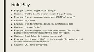 Role Play
■ Employee : Good Morning. How can I help you?
■ Customer : Well the ClearPic program I installed keeps freezing.
■ Employee : Does your computer have at least 500 MB of memory?
■ Customer : No, it doesn’t.
■ Employee : Well, it definitely needs it, so you can store more data.
■ Customer : How can I fix that?
■ Employee : By increasing your computer’s virtual memory. That way, the
paging file size will be increased and there will be more space.
■ Customer : Great! So how do I increase the momory?
■ Employee : Just click on the “My Computer” icon under “Properties” and just
increase the maximum memory by half.
■ Customer : OK. Thanks for your help.
 